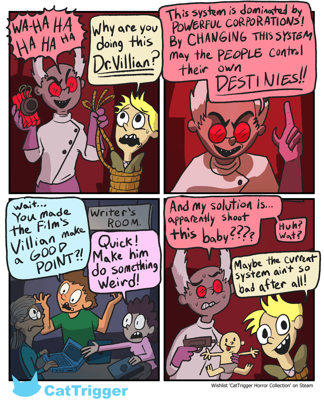 HA WAHAHA Why are you HA HA doing this Dr.Villian? may the PEOPLE Control their own This system is dominated by POWERFUL CORPORATIONS! By CHANGING THIS SYSTEM DESTINIES!! Wait... You made the Film's Villian make a GOOD POINT?! Writer's ROOM. Quick! Make him do something Weird! And my solution is... apparently shoot this baby???? Huh? Wat? Maybe the current System ain't so bad after all! Wishlist 'CatTrigger Horror Collection' on Steam CatTrigger