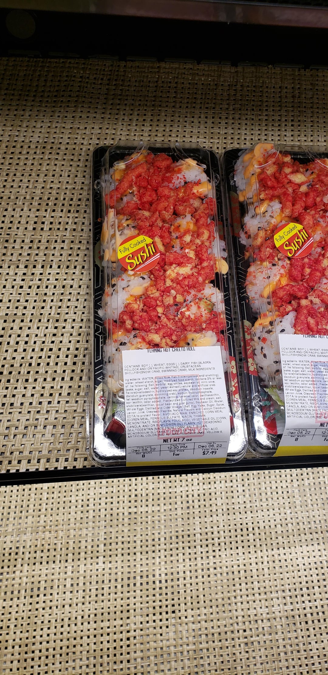 Fully Cooked Sushi Fully Cooked Sushi FLAMING HUTU FLAMING HOT CHEETO HOLL CCNTAINS SOY(), WHEAT, EGGS (), DAIRY, FISH (ALASKA) PCLLOCK AND/OR PACIFIC WHITING), CRUSTACEAN SHELLFISH(SNOW CRAB, SWIMMING CRAB), MILK INGREDIENTS Ingrediente: WATER Milled Rice, Fish Protein poliook and/ orwhiting). water, wheat starch, augar, modifyed food starch, contains 2% or less of he following Salt, sorbitol, egg whites, soybean oil, mirin wine, (eake, sugar, salt, water, yeast extract),natural and artificial orab flavora(maltodextrin, hydrolyzed soy protein, dinodium inosate, diandium guanylate, swimming orab), sodium tripolyphosphate, tetrasodium pyrophosphate, oarmine, caramel color, canthaxanthin, soy lecithin, color added. Pasteurized Cultured Milk and cream, salt, atsbilizera(xanthian, loquat bean and guar gume), Soybean Oil, Water, Whale Egge, Distilled and Cider Vinegar, Salt, Egg Yolks, Sugar, Spice, Lernon Julce, Oleoresin Paprika, Natural Flavors and Calcium Disodium EDTA to protect flavor, AVOCADO RAW, ENRICHED CORN MEAL (COREN MEAL, FERROUS SULFATE, NIACIN, THIAMIN MCNONITRATE, RIBOFLAVIN, FOLIC ACID), VEGETABLE OIL (CORN, CANOLA, AND/OR SUNFLOWER OIL), FLAMIN HOT SEASONING (MALTODEXTRIN (MADE FROM CORN SALT SUGAR XTRACT CITRIC ACID, MCNOSODIUM GLUTAMATE YEASTOWD LAKE, YELLOW 6. ARTIFICIAL COLOR IRED 40L 05. 22 -Paok Date Doc B NET WT 7 oz 12:30 PM Unit Price For Dec 06, 22 Total Price $7.49 water, wheat starch, sugar, modify of he following Salt, sorbitol, egg (eake, augar, asit, water, yeast ex favora(maltodextrin, hydrolyzed disadium guanylate, swimming or tetrasodium pyrophosphate, acarr soy lecithin, color added. Paste stabilizera(xanthian, laoust bean Whale Egge, Distilled and Cider Leinan Julae, Oleoresin Papriks EDTA to protect flavor, AVOC (COREN MEAL, FERROUS SU MONONITRATE, RIBOFLAVIN CANOLA, AND/OR SUNFLOW (MALTODEXTRIN (MADE FRO MONOSODIUM GLUTAMATE ARTIFICIAL COLOR (RED 40 NET Dec 05, 22 12 Unit B Fa