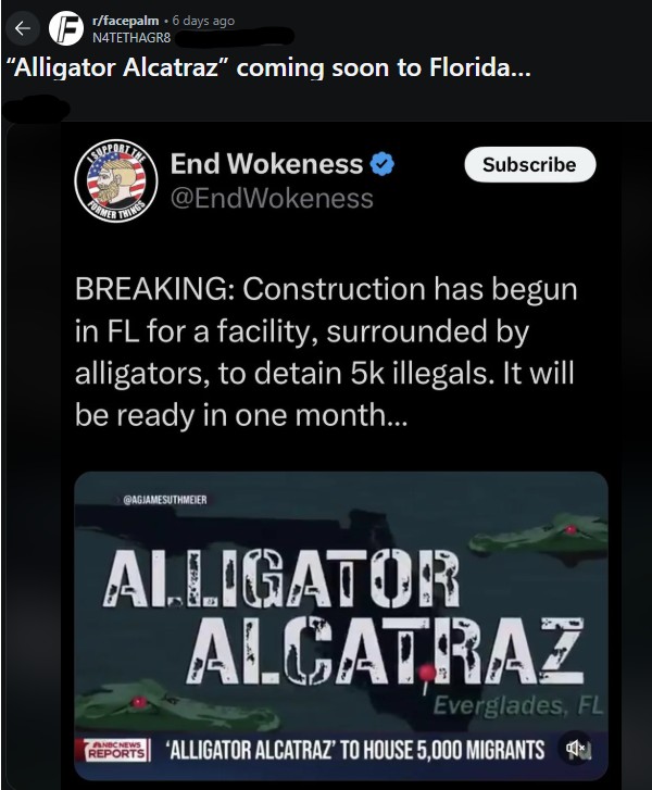 </facepalm 6 days ago N4TETHAGR8 "Alligator Alcatraz" coming soon to Florida... FORMER THINGS End Wokeness @EndWokeness Subscribe BREAKING: Construction has begun in FL for a facility, surrounded by alligators, to detain 5k illegals. It will be ready in one month... @AGJAMESUTHMEIER ALLIGATOR ALCATRAZ Everglades, FL REPORTS ALLIGATOR ALCATRAZ' TO HOUSE 5,000 MIGRANTS