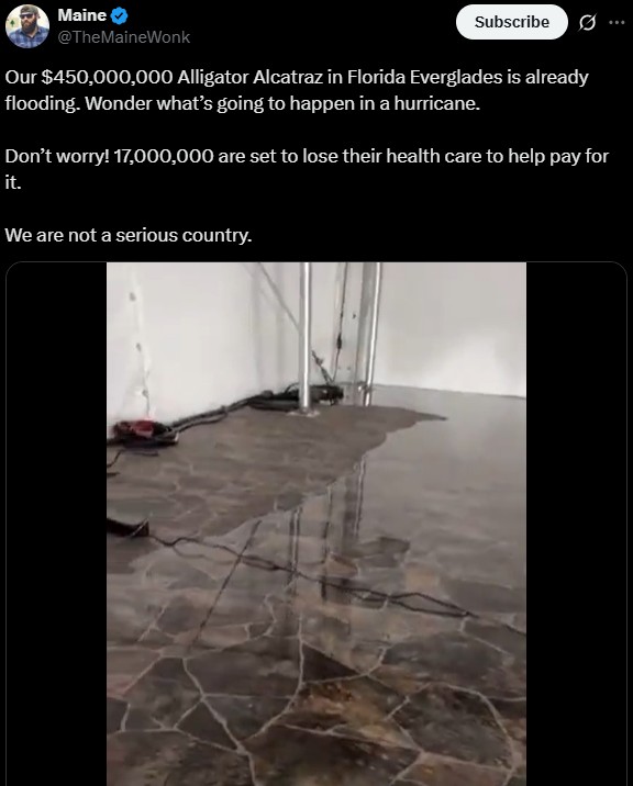 Maine @TheMaineWonk Subscribe Our $450,000,000 Alligator Alcatraz in Florida Everglades is already flooding. Wonder what's going to happen in a hurricane. Don't worry! 17,000,000 are set to lose their health care to help pay for it. We are not a serious country.