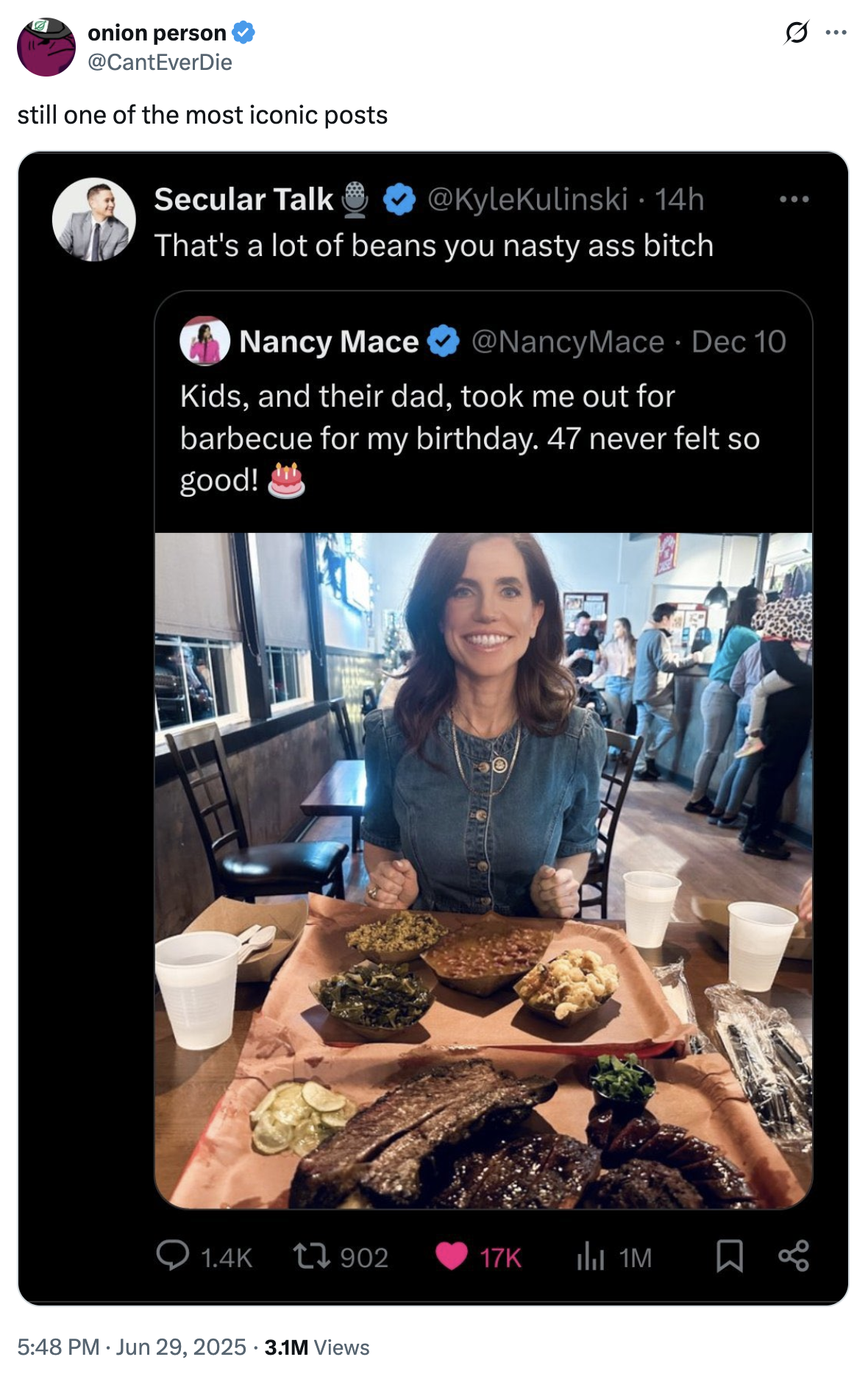 onion person @CantEverDie still one of the most iconic posts Secular Talk @KyleKulinski • 14h ... That's a lot of beans you nasty ass bitch Nancy Mace @NancyMace • Dec 10 Kids, and their dad, took me out for barbecue for my birthday. 47 never felt so good! 1.4K 17902 17K 1M 5:48 PM ⚫ Jun 29, 2025 3.1M Views ..