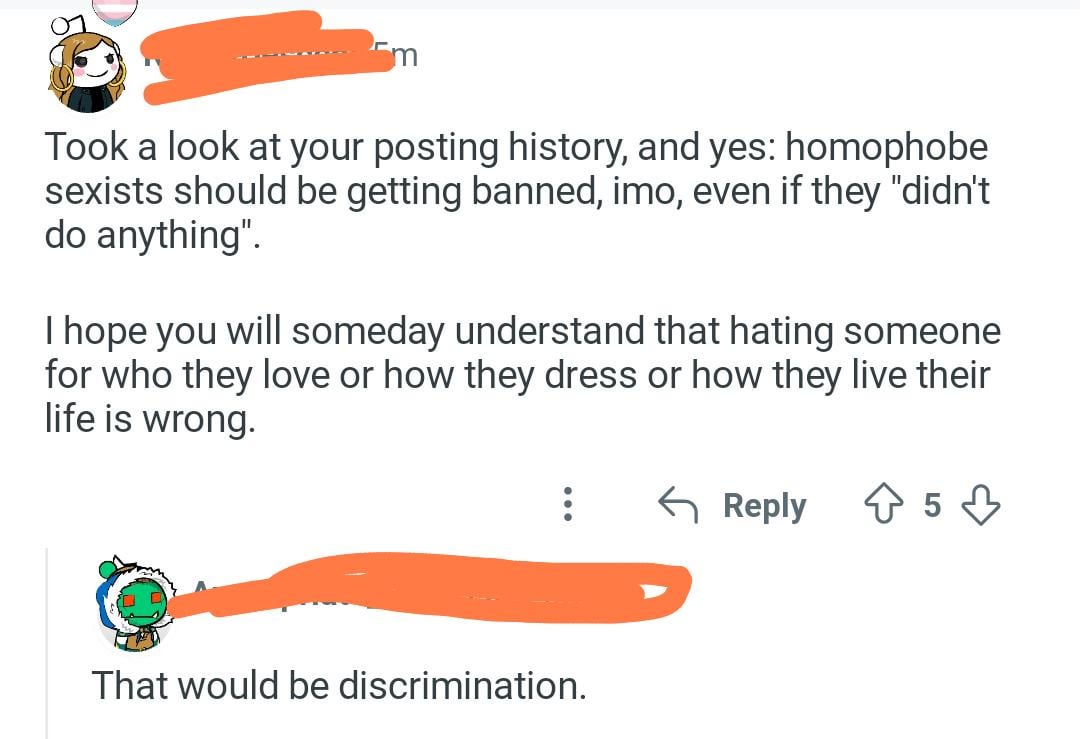 Took a look at your posting history, and yes: homophobe sexists should be getting banned, imo, even if they "didn't do anything". I hope you will someday understand that hating someone for who they love or how they dress or how they live their life is wrong. ← Reply 853 That would be discrimination.