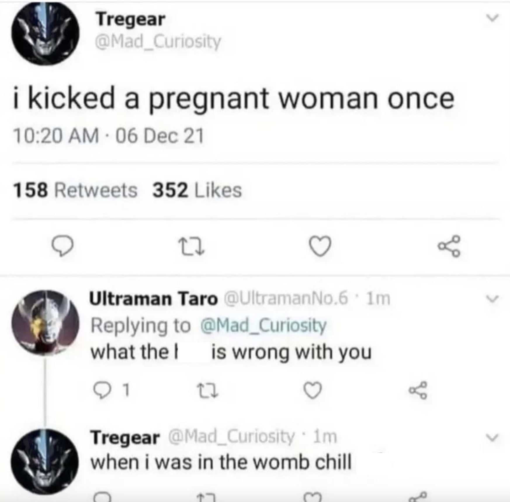 Tregear @Mad_Curiosity i kicked a pregnant woman once 10:20 AM - 06 Dec 21 158 Retweets 352 Likes 27 3 Ultraman Taro @Ultraman No.6 1m Replying to @Mad_Curiosity what the 1 27 is wrong with you go до Tregear @Mad_Curiosity 1m when i was in the womb chill