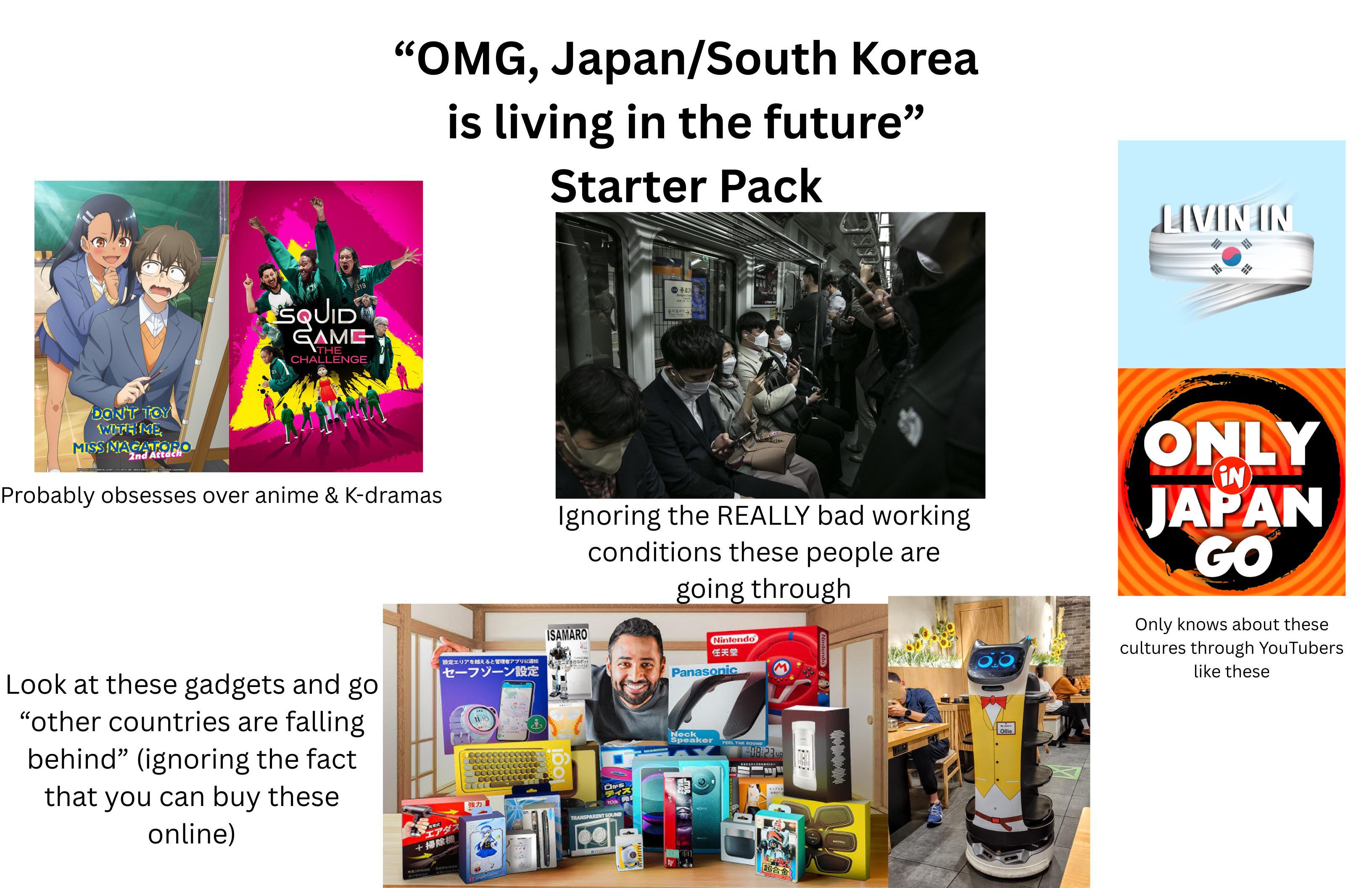 DON'T TOY WITH ME MISSINAGATORO 2nd Attach GN KODANSHA DON'T TOY WITH ME MISS NAGATORO2 Production Commit "OMG, Japan/South Korea is living in the future" Starter Pack SQUID 319 GAME THE CHALLENGE 5343 Jengnoli 을지로4가 2 Probably obsesses over anime & K-dramas Ignoring the REALLY bad working conditions these people are going through ISAMARO Look at these gadgets and go "other countries are falling. behind" (ignoring the fact that you can buy these online) 設定エリアを越えると管理アプリに通知 セーフゾーン設定 PERT エアダス +掃除機 強力 0000000 00000 歩行ロボット 1001 口から ディズ TO B TRANSPARENT SOUND Nintendo 任天堂 Panasonic Neck Speaker FEEL THE SOUND 08:23 COZEX 超合金 10-10-10-10- Ollie LIVIN IN ONLY IN JAPAN GO Only knows about these cultures through YouTubers like these