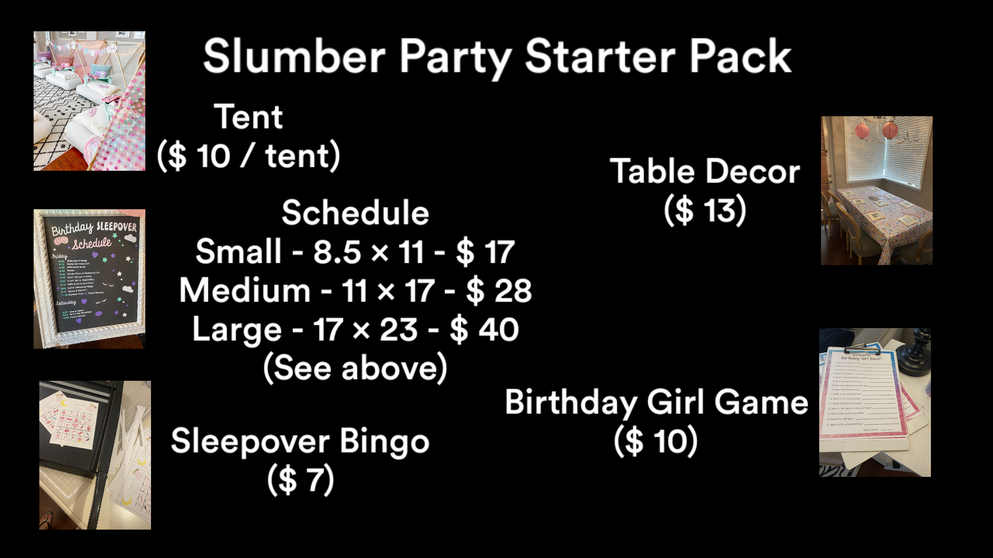 Birthday SLEEPOVER Friday Schedule Welcome Friends 4:00 4:15 Game: Birthday Girl 4:30 Afternoon Swim 6:45 Dinner 7:30 Group Photo in Matching PJs 7:45 Craft Picture Frames 8:00 Craft Mirror Bejeweling B:15 Gifts & Ice Cream Cake 9:00 Game Sleepover Bingo 9:15 Movie & Popcorn 11:00 Slumber Prep & Sweet Dreams Saturday 8:30 Rise & Shine! 9:00 Donut Bar Breakfast 10:00 Parent Pickup ·000 Slumber Party Starter Pack Tent ($ 10 / tent) Schedule Small - 8.5 x 11 - $17 Medium - 11 × 17 - $ 28 Large - 17 × 23 - $ 40 (See above) Sleepover Bingo ($7) Table Decor ($13) Birthday Girl Game ($10) WHO KNOWS THE Birthday Girl Best? 1. What is her middle rame 2. What is her favorite colori 3. What is her shoe size? 4. What is her favorite TV show?, 5. What city was she born in? 5. What is her favorite place to shapi 7. How many siblings does she have? 8. What is her favorite food? 9. What is she most afraid of? 10. What is her favorite song? 11. What is her favorite movie? 12. What is her favorite ice cream flavor? 13. What is her favorite passtime? 14. Name her sibling(s): 15. When is her actual birthday? Total Correct Teepover