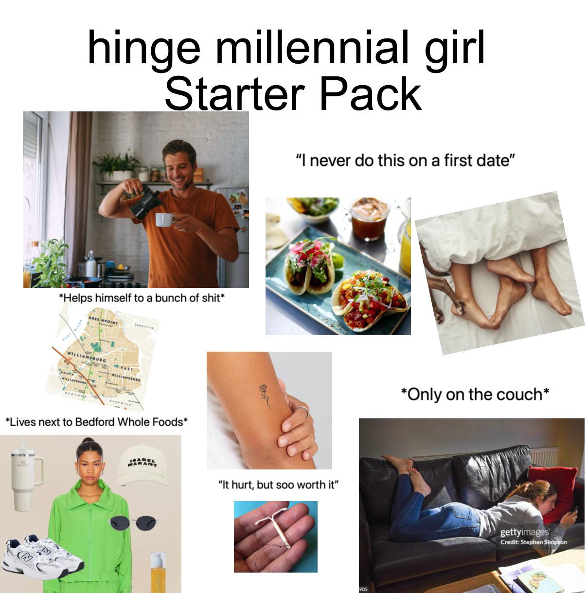 hinge millennial girl Starter Pack *Helps himself to a bunch of s---* GREENPOINT WILLIAMSBURG EAS WILLIAMSBURG *Lives next to Bedford Whole Foods* "I never do this on a first date" ISABEL MARANT "It hurt, but soo worth it" *Only on the couch* gettyimages Credit: Stephen Simpson