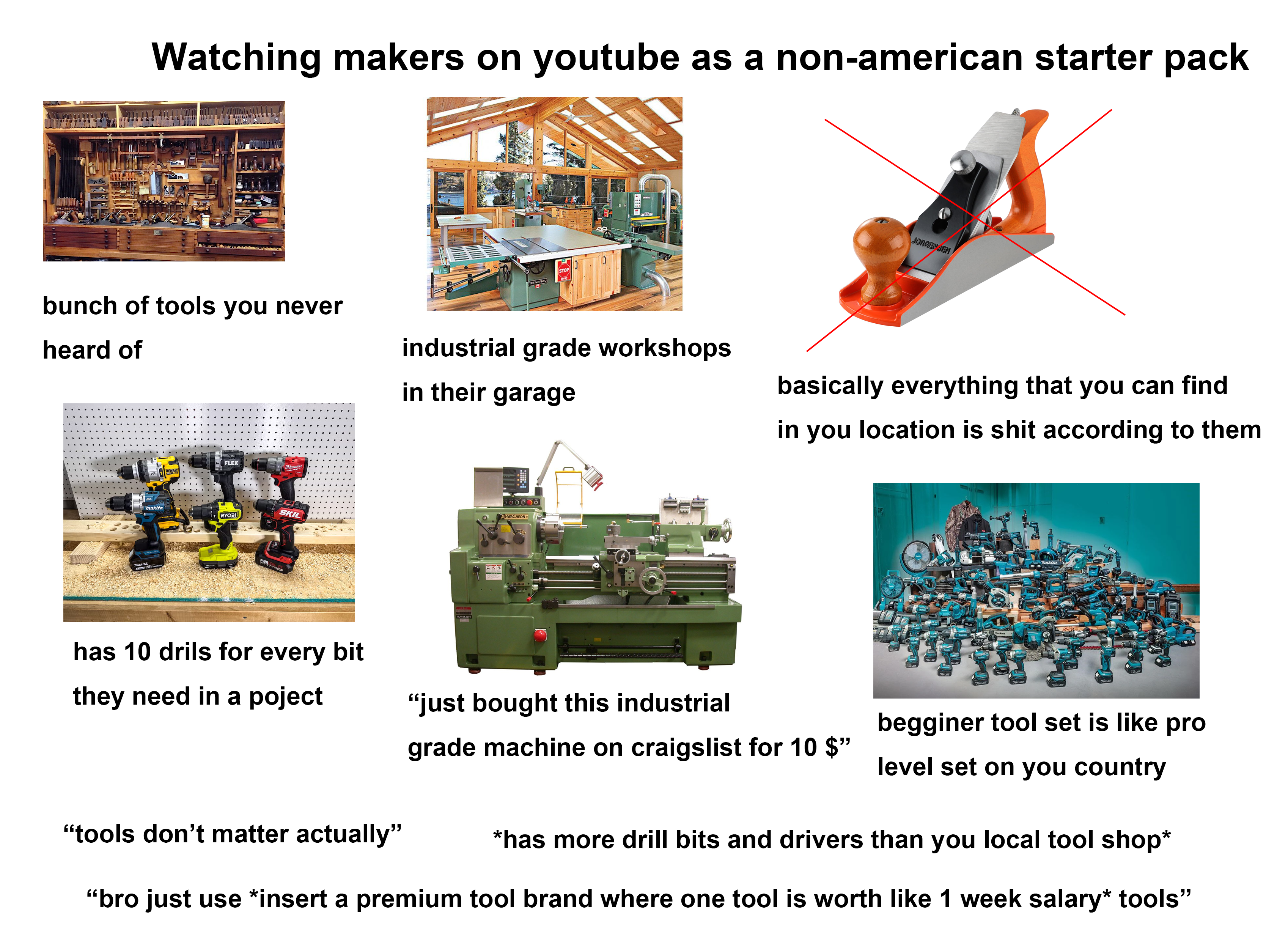 Watching makers on youtube as a non-american starter pack bunch of tools you never heard of Thakita DEWALT FLEX! Milwaukee Thakita RYOBI SKIL PWR STOP GENERAL JORGENSEN industrial grade workshops in their garage basically everything that you can find in you location is s--- according to them 500000 HWACHEON has 10 drils for every bit they need in a poject "just bought this industrial grade machine on craigslist for 10 $" Makita begginer tool set is like pro level set on you country "tools don't matter actually" *has more drill bits and drivers than you local tool shop* "bro just use *insert a premium tool brand where one tool is worth like 1 week salary* tools"