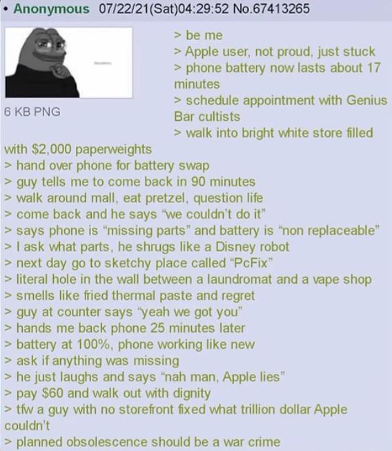 Anonymous 07/22/21(Sat)04:29:52 No.67413265 6 KB PNG with $2,000 paperweights > be me > Apple user, not proud, just stuck > phone battery now lasts about 17 minutes > schedule appointment with Genius Bar cultists > walk into bright white store filled > hand over phone for battery swap > guy tells me to come back in 90 minutes > walk around mall, eat pretzel, question life > come back and he says "we couldn't do it" > says phone is "missing parts" and battery is "non replaceable" > I ask what parts, he shrugs like a Disney robot > next day go to sketchy place called "PcFix" > literal hole in the wall between a laundromat and a vape shop > smells like fried thermal paste and regret > guy at counter says "yeah we got you" > hands me back phone 25 minutes later > battery at 100%, phone working like new > ask if anything was missing > he just laughs and says "nah man, Apple lies" >pay $60 and walk out with dignity >tfw a guy with no storefront fixed what trillion dollar Apple couldn't > planned obsolescence should be a war crime