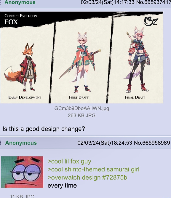 Anonymous CONCEPT EVOLUTION FOX 02/03/24(Sat) 14:17:33 No.665937417 3z EARLY DEVELOPMENT FIRST DRAFT FINAL DRAFT GCm3b9DboAAliWN.jpg 263 KB JPG Is this a good design change? E Anonymous 02/03/24(Sat) 18:24:53 No.665958989 11 KB.JPG >cool lil fox guy >cool shinto-themed samurai girl >overwatch design #72875b every time