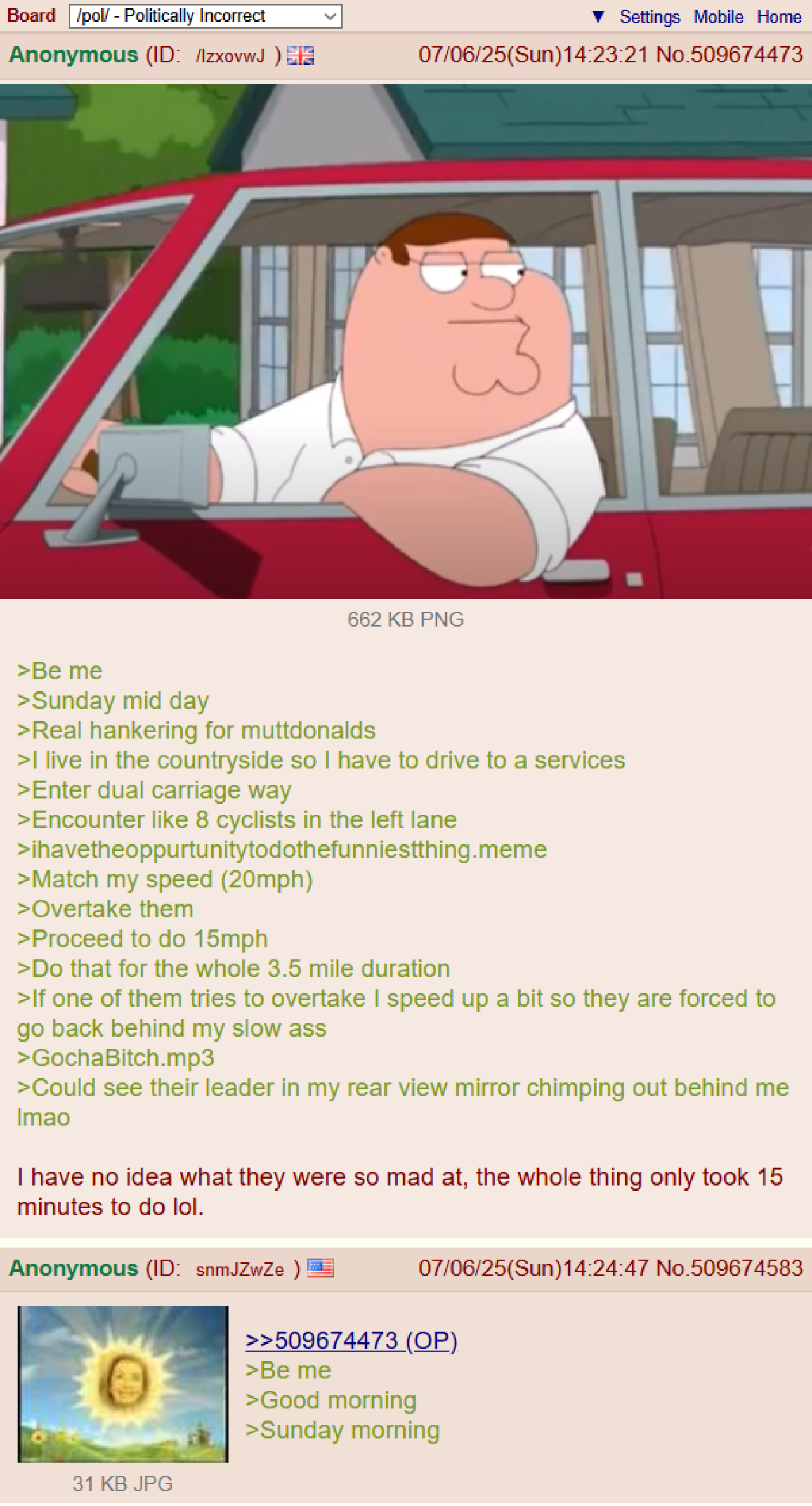 Board /pol/ - Politically Incorrect Anonymous (ID: /lzxovwJ) Settings Mobile Home 07/06/25(Sun)14:23:21 No.509674473 662 KB PNG >Be me >Sunday mid day >Real hankering for muttdonalds >I live in the countryside so I have to drive to a services >Enter dual carriage way >Encounter like 8 cyclists in the left lane >ihavetheoppurtunitytodothefunniestthing.meme >Match my speed (20mph) >Overtake them >Proceed to do 15mph >Do that for the whole 3.5 mile duration >If one of them tries to overtake I speed up a bit so they are forced to go back behind my slow ass >GochaBitch.mp3 >Could see their leader in my rear view mirror chimping out behind me Imao I have no idea what they were so mad at, the whole thing only took 15 minutes to do lol. Anonymous (ID: snmJZwZe) 31 KB JPG 07/06/25(Sun)14:24:47 No.509674583 >>509674473 (OP) >Be me >Good morning >Sunday morning