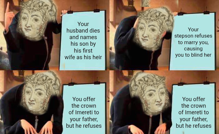 Your husband dies and names his son by his first wife as his heir Your stepson refuses to marry you, causing you to blind her You offer the crown of Imereti to your father, but he refuses You offer the crown of Imereti to your father, but he refuses