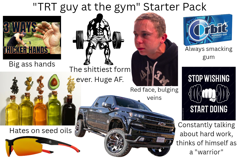 "TRT guy at the gym" Starter Pack 3 WAYS THICKER HANDS Big ass hands The s-------- form ever. Huge AF. Orbit PEPPERMINT GUM pieces Always smacking gum Hates on seed oils गु Red face, bulging veins STOP WISHING START DOING Constantly talking about hard work, thinks of himself as a "warrior"