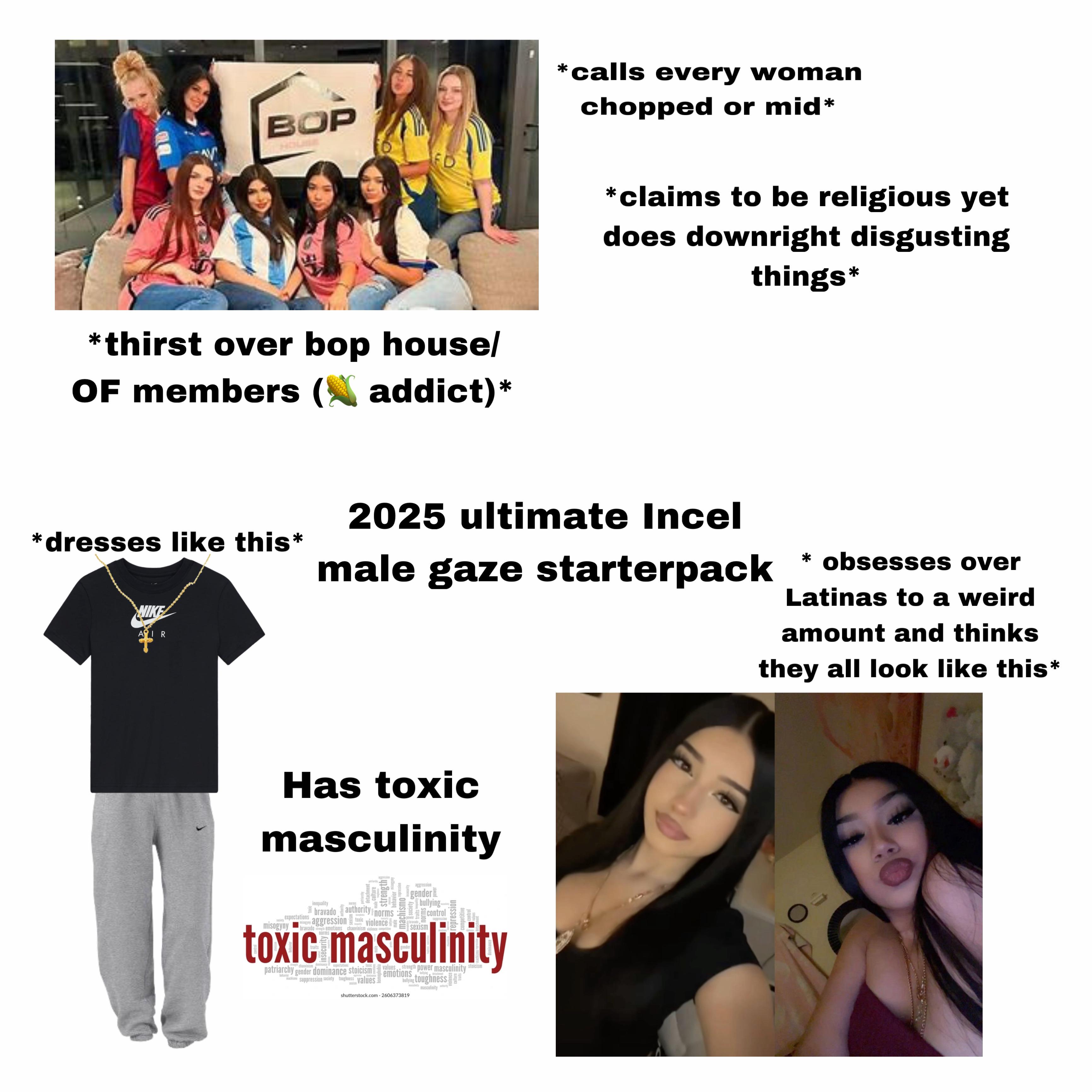 BOP *thirst over bop house/ OF members (~ addict)* *calls every woman chopped or mid* *claims to be religious yet does downright disgusting things* *dresses like this* IR 2025 ultimate Incel male gaze starterpack * obsesses over Latinas to a weird amount and thinks they all look like this* Has toxic masculinity expectations sagyny inequality aggression gender bullying- detachment culture pay strength behavior misogyny Society bravado authority norms aggression toxic violence misogyny bravado emotions chauvinism violence compre norms control bravado suppression repression petitive toxic masculinity chasvinism finance expectations patriarchy gender dominance stoicism behavior machismo suppression society toughness values values strength power masculinity stoicism emotions bullying toughness shutterstock.com 2606373819 masculinity