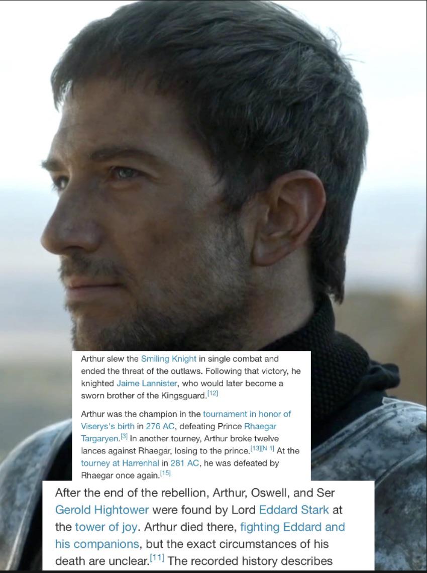 Arthur slew the Smiling Knight in single combat and ended the threat of the outlaws. Following that victory, he knighted Jaime Lannister, who would later become a sworn brother of the Kingsguard.[12] Arthur was the champion in the tournament in honor of Viserys's birth in 276 AC, defeating Prince Rhaegar Targaryen.[3] In another tourney, Arthur broke twelve lances against Rhaegar, losing to the prince. [13] [N 1] At the tourney at Harrenhal in 281 AC, he was defeated by Rhaegar once again.[15] After the end of the rebellion, Arthur, Oswell, and Ser Gerold Hightower were found by Lord Eddard Stark at the tower of joy. Arthur died there, fighting Eddard and his companions, but the exact circumstances of his death are unclear. [11] The recorded history describes