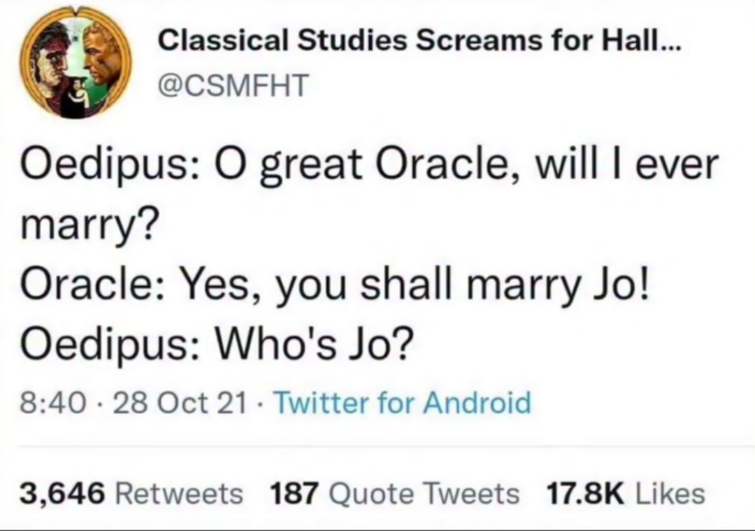 Classical Studies Screams for Hall... @CSMFHT Oedipus: O great Oracle, will I ever marry? Oracle: Yes, you shall marry Jo! Oedipus: Who's Jo? 8:40 - 28 Oct 21 Twitter for Android . 3,646 Retweets 187 Quote Tweets 17.8K Likes