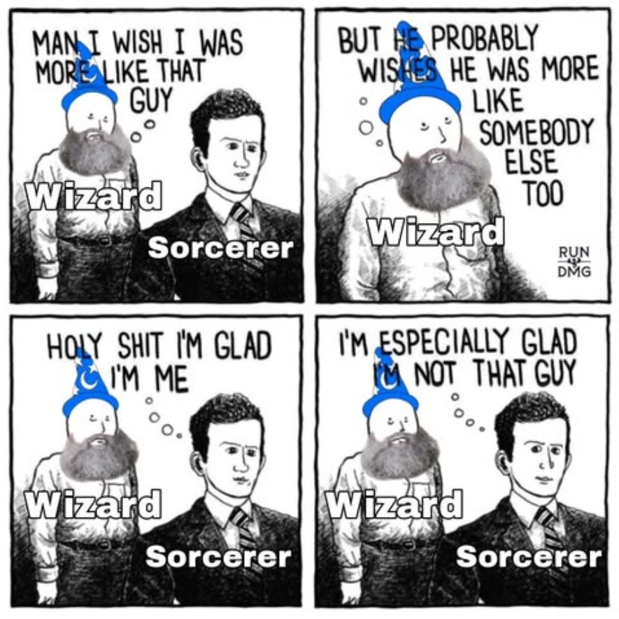 MAN I WISH I WAS MORE LIKE THAT GUY Wizard Sorcerer H-------- I'M GLAD I'M ME BUT PROBABLY WISHES HE WAS MORE LIKE SOMEBODY Wizard ELSE TOO RUN DMG I'M ESPECIALLY GLAD NOT THAT GUY Wizard Wizard Sorcerer Sorcerer