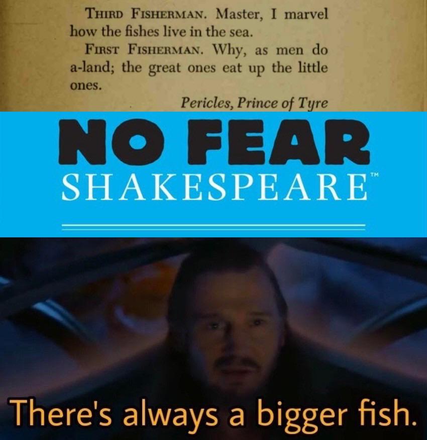 THIRD FISHERMAN. Master, I marvel how the fishes live in the sea. FIRST FISHERMAN. Why, as men do a-land; the great ones eat up the little ones. Pericles, Prince of Tyre NO FEAR SHAKESPEARE TM There's always a bigger fish.
