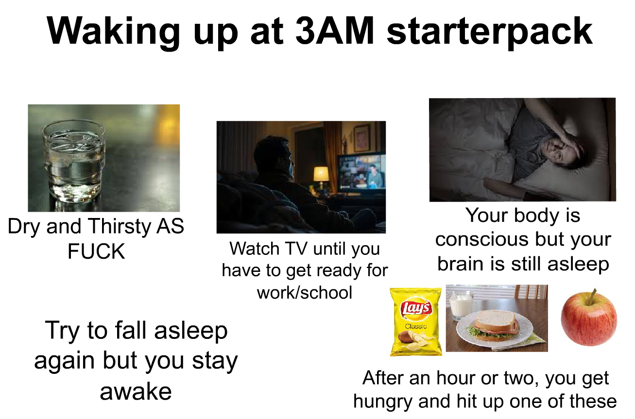 Waking up at 3AM starterpack Dry and Thirsty AS F--- Watch TV until you have to get ready for work/school Try to fall asleep again but you stay awake lays Classic Your body is conscious but your brain is still asleep After an hour or two, you get hungry and hit up one of these