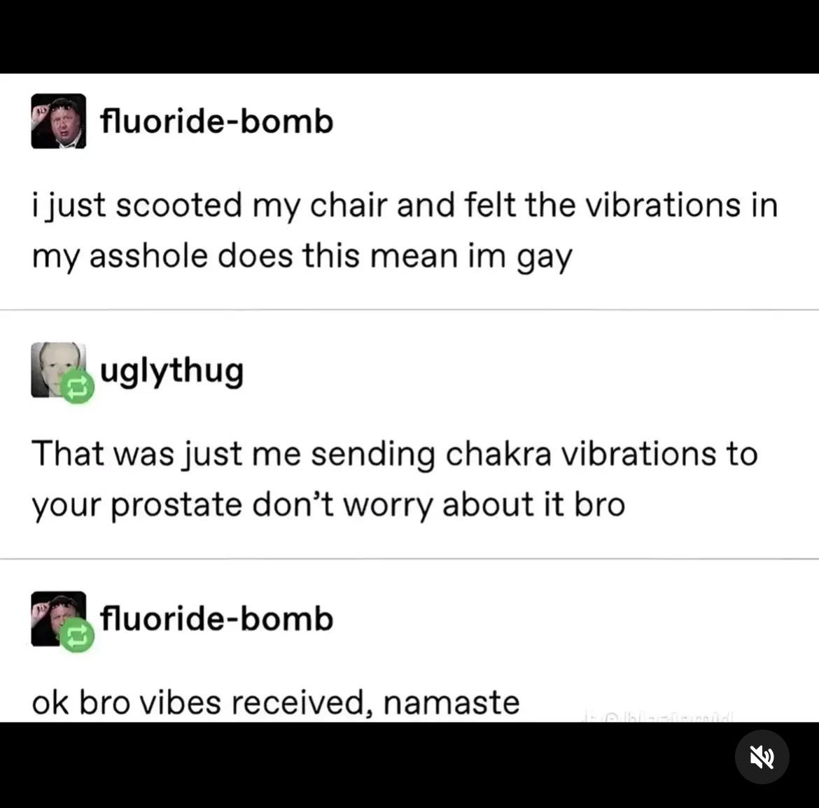 fluoride-bomb i just scooted my chair and felt the vibrations in my a------ does this mean im gay uglythug That was just me sending chakra vibrations to your prostate don't worry about it bro fluoride-bomb ok bro vibes received, namaste 3/