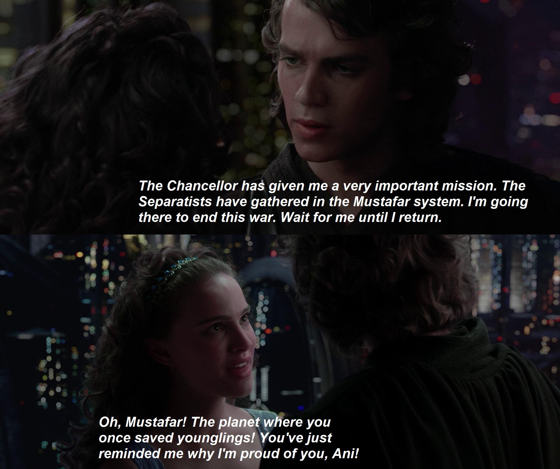 The Chancellor has given me a very important mission. The Separatists have gathered in the Mustafar system. I'm going there to end this war. Wait for me until I return. Oh, Mustafar! The planet where you once saved younglings! You've just reminded me why I'm proud of you, Ani!