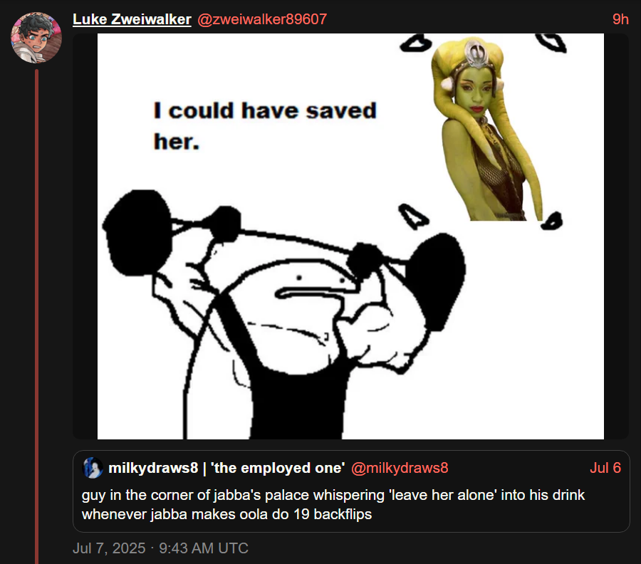 Luke Zweiwalker @zweiwalker89607 I could have saved her. 9h milkydraws8 | 'the employed one' @milkydraws8 Jul 6 guy in the corner of jabba's palace whispering 'leave her alone' into his drink whenever jabba makes oola do 19 backflips Jul 7, 2025 - 9:43 AM UTC