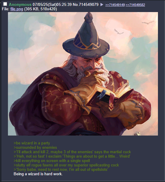 Anonymous 07/05/25(Sat)05:25:39 No.714549079 File: file.png (305 KB, 510x420) >>714549149 >>714549582 >be wizard in a party >surrounded by enemies >'I'll attack and kill 2, maybe 3 of the enemies' says the martial cuck >'Heh, not so fast' I exclaim 'Things are about to get a little... Weird' >kill everything on screen with a single spell >slutty elf rogue fawns all over my superior spellcasting c--- >'Sorry babe, need to rest now, I'm all out of spellslots' Being a wizard is hard work.