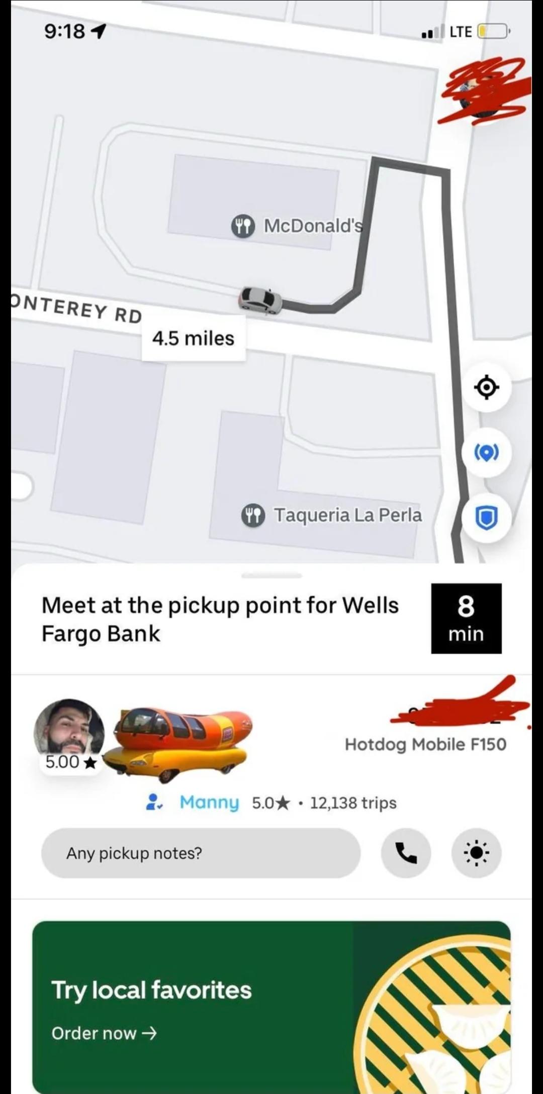9:18 1 LTE ONTEREY RD 4.5 miles McDonald's Taqueria La Perla Meet at the pickup point for Wells Fargo Bank 5.00 (0) 8 min Hotdog Mobile F150 • Manny 5.0 12,138 trips Any pickup notes? Try local favorites Order now →