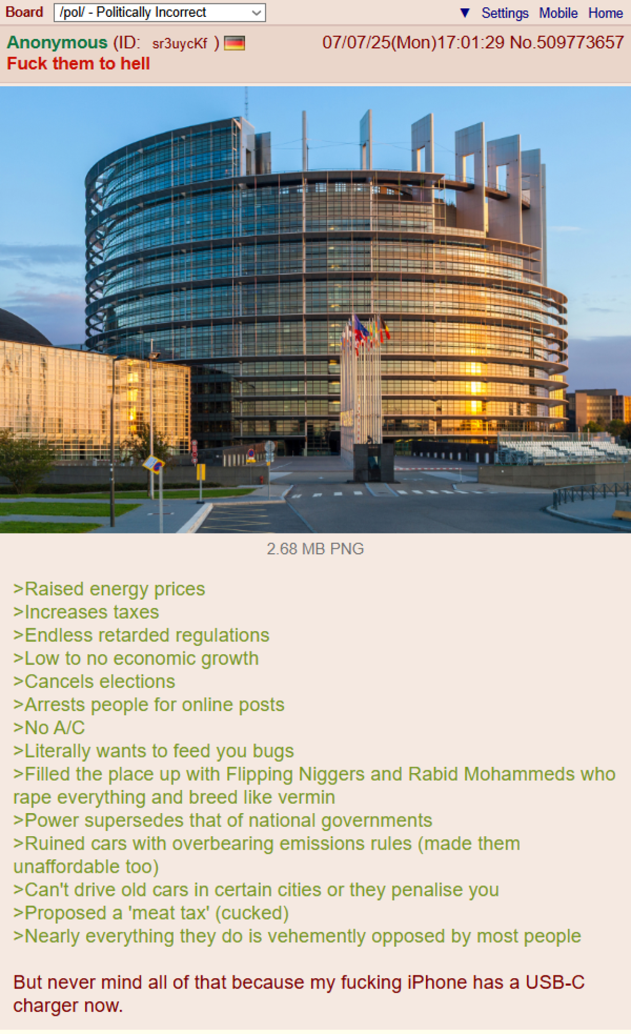 Board /pol/ - Politically Incorrect Anonymous (ID: sr3uyckf) F--- them to hell Settings Mobile Home 07/07/25(Mon) 17:01:29 No.509773657 2.68 MB PNG >Raised energy prices >Increases taxes >Endless retarded regulations >Low to no economic growth >Cancels elections >Arrests people for online posts >No A/C >Literally wants to feed you bugs >Filled the place up with Flipping N------ and Rabid Mohammeds who r--- everything and breed like vermin >Power supersedes that of national governments >Ruined cars with overbearing emissions rules (made them unaffordable too) >Can't drive old cars in certain cities or they penalise you >Proposed a 'meat tax' (cucked) >Nearly everything they do is vehemently opposed by most people But never mind all of that because my f------ iPhone has a USB-C charger now.