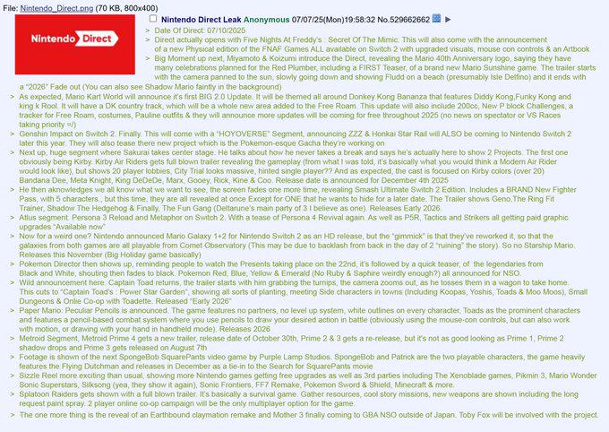 File: Nintendo Direct.png (70 KB, 800x400) Nintendo Direct Nintendo Direct Leak Anonymous 07/07/25(Mon)19:58:32 No.529662662 > Date Of Direct 07/10/2025 > Direct actually opens with Five Nights At Freddy's Secret Of The Mimic. This will also come with the announcement of a new Physical edition of the FNAF Games ALL available on Switch 2 with upgraded visuals, mouse con controls & an Artbook > Big Moment up next, Miyamoto & Koizumi introduce the Direct, revealing the Mario 40th Anniversary logo, saying they have many celebrations planned for the Red Plumber, including a FIRST Teaser, of a brand new Mario Sunshine game. The trailer starts with the camera panned to the sun, slowly going down and showing Fludd on a beach (presumably Isle Delfino) and it ends with a "2026" Fade out (You can also see Shadow Mario faintly in the background) > As expected, Mario Kart World will announce it's first BIG 2.0 Update. It will be themed all around Donkey Kong Bananza that features Diddy Kong,Funky Kong and king k Rool. It will have a DK country track, which will be a whole new area added to the Free Roam. This update will also include 200cc, New P block Challenges, a tracker for Free Roam, costumes, Pauline outfits & they will announce more updates will be coming for free throughout 2025 (no news on spectator or VS Races taking priority/) > Genshin Impact on Switch 2. Finally. This will come with a "HOYOVERSE Segment, announcing ZZZ & Honkai Star Rail will ALSO be coming to Nintendo Switch 2 later this year. They will also tease there new project which is the Pokemon-esque Gacha they're working on Next up, huge segment where Sakurai takes center stage. He talks about how he never takes a break and says he's actually here to show 2 Projects. The first one obviously being Kirby. Kirby Air Riders gets full blown trailer revealing the gameplay (from what I was told, it's basically what you would think a Modern Air Rider would look like), but shows 20 player lobbies, City Trial looks massive, hinted single player?? And as expected, the cast is focused on Kirby colors (over 20) Bandana Dee, Meta Knight, King DeDeDe, Marx, Gooey, Rick, Kine & Coo. Release date is announced for December 4th 2025 > He then aknowledges we all know what we want to see, the screen fades one more time, revealing Smash Ultimate Switch 2 Edition. Includes a BRAND New Fighter Pass, with 5 characters, but this time, they are all revealed at once Except for ONE that he wants to hide for a later date. The Trailer shows Geno. The Ring Fit Trainer, Shadow The Hedgehog & Finally, The Fun Gang (Deltarune's main party of 3 I believe as one), Releases Early 2026 > Atlus segment Persona 3 Reload and Metaphor on Switch 2. With a tease of Persona 4 Revival again. As well as P5R, Tactics and Strikers all getting paid graphic upgrades "Available now" > Now for a weird one? Nintendo announced Mario Galaxy 1+2 for Nintendo Switch 2 as an HD release, but the "gimmick" is that they've reworked it, so that the galaxies from both games are all playable from Comet Observatory (This may be due to backlash from back in the day of 2 ruining" the story). So no Starship Mario, Releases this November (Big Holiday game basically) > Pokemon Director then shows up, reminding people to watch the Presents taking place on the 22nd, it's followed by a quick teaser, of the legendaries from Black and White, shouting then fades to black. Pokemon Red, Blue, Yellow & Emerald (No Ruby & Saphire weirdly enough?) all announced for NSO. > Wild announcement here Captain Toad returns, the trailer starts with him grabbing the turnips, the camera zooms out, as he losses them in a wagon to take home. This cuts to "Captain Toad's Power Star Garden", showing all sorts of planting, meeting Side characters in towns (Including Koopas, Yoshis, Toads & Moo Moos), Small Dungeons & Onlie Co-op with Toadette. Released "Early 2026" > Paper Mario: Peculiar Pencils is announced. The game features no partners, no level up system, white outlines on every character, Toads as the prominent characters and features a pencil-based combat system where you use pencils to draw your desired action in battle (obviously using the mouse-con controls, but can also work with motion, or drawing with your hand in handheld mode). Releases 2026 > Metroid Segment, Metroid Prime 4 gets a new trailer, release date of October 30th, Prime 2 & 3 gets a re-release, but it's not as good looking as Prime 1, Prime 2 shadow drops and Prime 3 gets released on August 7th > Footage is shown of the next SpongeBob SquarePants video game by Purple Lamp Studios. SpongeBob and Patrick are the two playable characters, the game heavily features the Flying Dutchman and releases in December as a be-in to the Search for SquarePants movie > Sizzle Reel more exciting than usual, showing more Nintendo games getting free upgrades as well as 3rd parties including The Xenoblade games, Pikmin 3, Mario Wonder Sonic Superstars, Silksong (yea, they show it again), Sonic Frontiers, FF7 Remake, Pokemon Sword & Shield, Minecraft & more. > Splatoon Raiders gets shown with a full blown trailer. It's basically a survival game. Gather resources, cool story missions, new weapons are shown including the long request paint spray. 2 player online co-op campaign will be the only multiplayer option for the game, > The one more thing is the reveal of an Earthbound claymation remake and Mother 3 finally coming to GBA NSO outside of Japan. Toby Fox will be involved with the project.