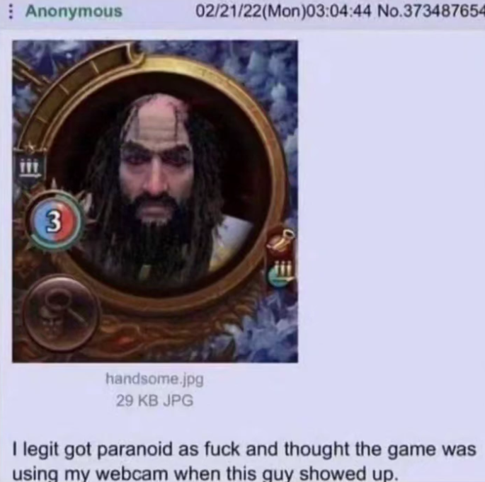 Anonymous 02/21/22(Mon)03:04:44 No.373487654 3 handsome.jpg 29 KB JPG I legit got paranoid as f--- and thought the game was using my webcam when this guy showed up.
