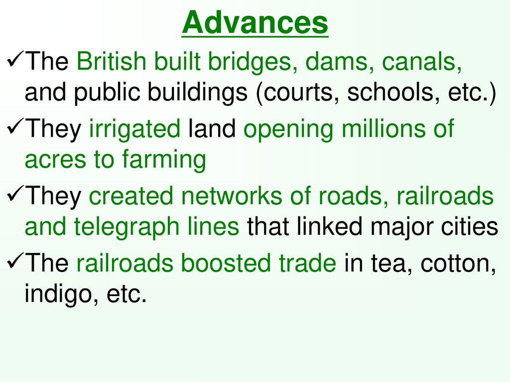 Advances The British built bridges, dams, canals, and public buildings (courts, schools, etc.) ✓ They irrigated land opening millions of acres to farming ✓ They created networks of roads, railroads and telegraph lines that linked major cities The railroads boosted trade in tea, cotton, indigo, etc.