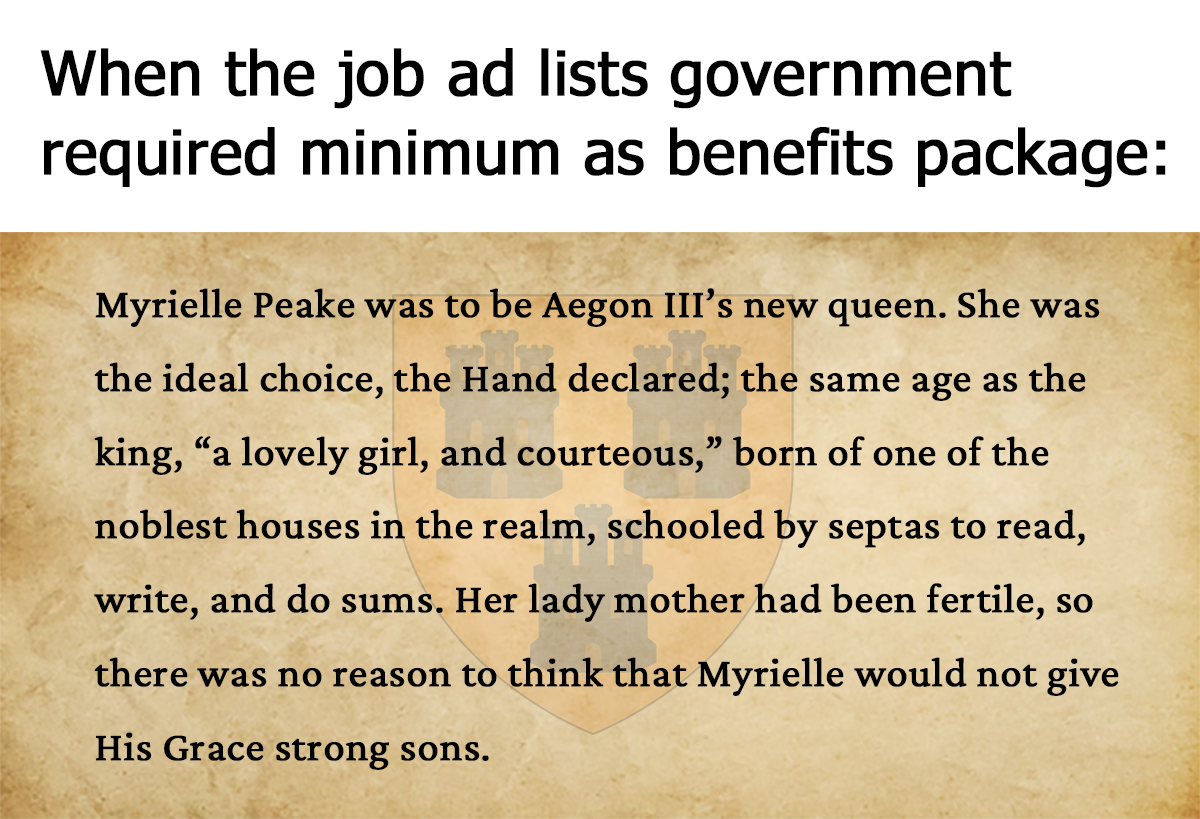 When the job ad lists government required minimum as benefits package: Myrielle Peake was to be Aegon III's new queen. She was the ideal choice, the Hand declared; the same age as the king, "a lovely girl, and courteous," born of one of the noblest houses in the realm, schooled by septas to read, write, and do sums. Her lady mother had been fertile, so there was no reason to think that Myrielle would not give His Grace strong sons.
