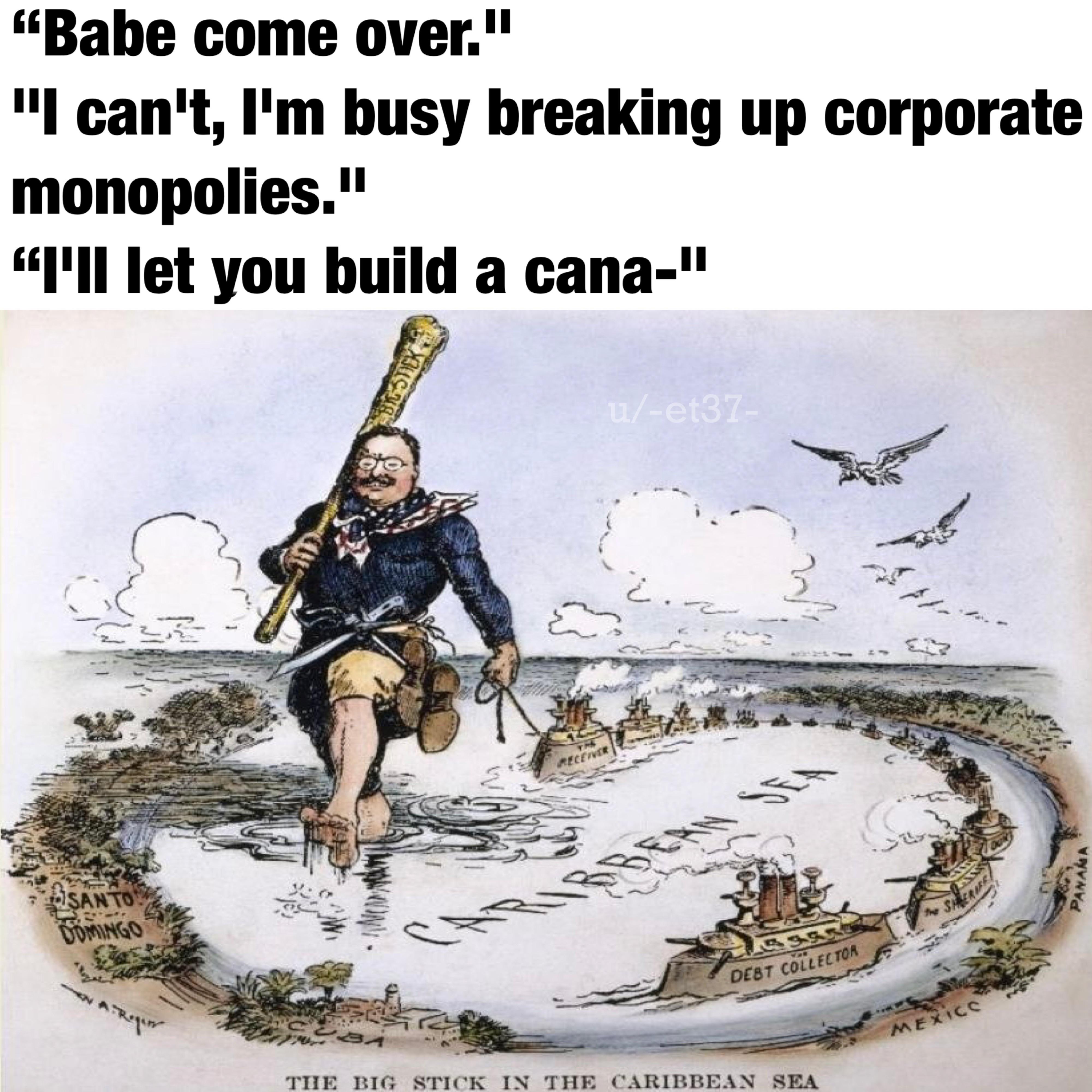 SANTO DOMINGO N A Regin "Babe come over." "I can't, I'm busy breaking up corporate monopolies." "I'll let you build a cana-" X BIG STICK کے RECEIVER u/-et37- EAN SEA M BA DEBT COLLECTOR THE BIG STICK IN THE CARIBBEAN SEA SHERIF MEXICO PANAMA