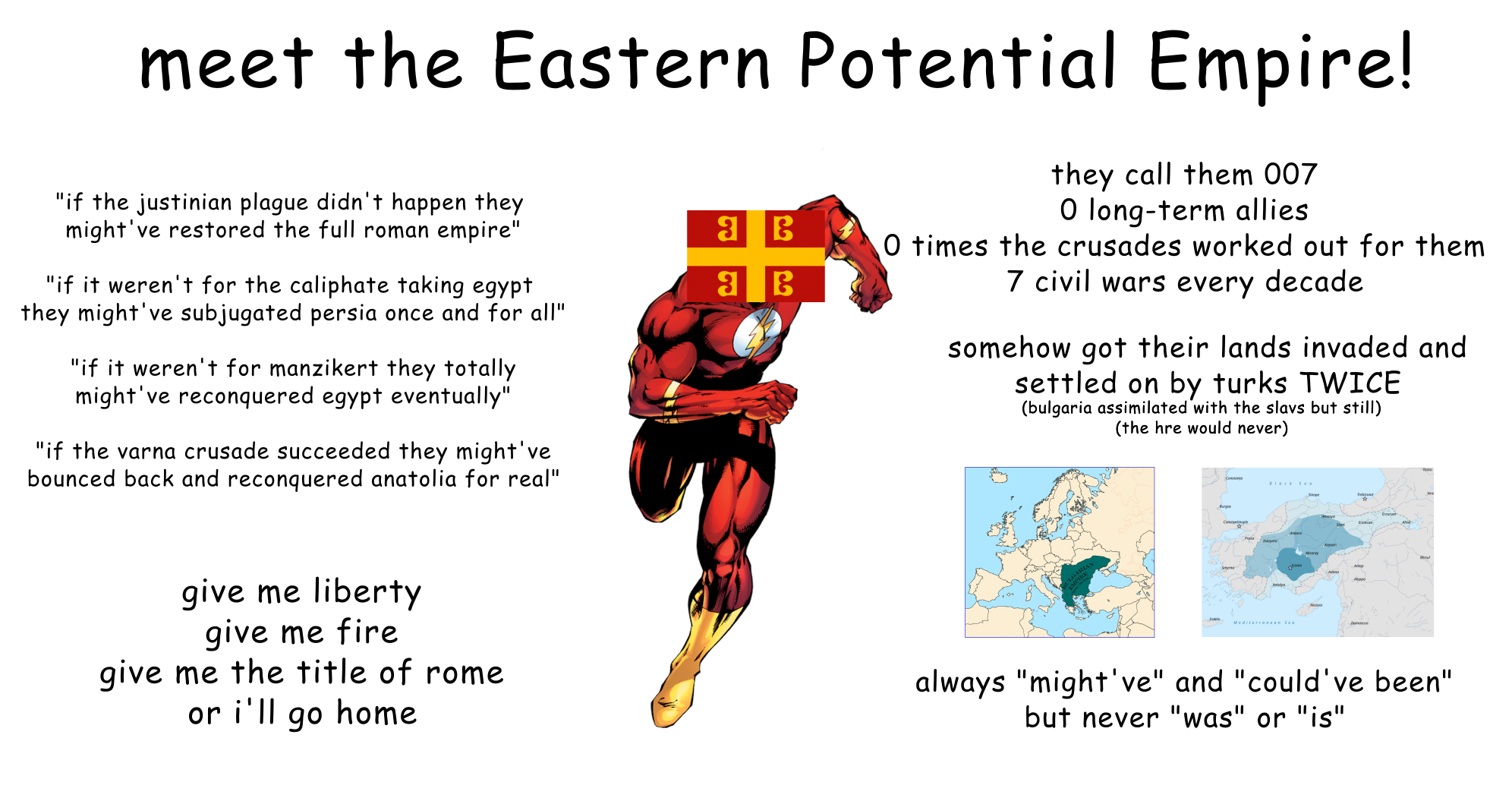 meet the Eastern Potential Empire! "if the justinian plague didn't happen they might've restored the full roman empire" "if it weren't for the caliphate taking egypt they might've subjugated persia once and for all" "if it weren't for manzikert they totally might've reconquered egypt eventually" "if the varna crusade succeeded they might've bounced back and reconquered anatolia for real" 38 36 they call them 007 O long-term allies O times the crusades worked out for them 7 civil wars every decade somehow got their lands invaded and settled on by turks TWICE (bulgaria assimilated with the slavs but still) (the hre would never) orgas Aware Prat give me liberty give me fire give me the title of rome or i'll go home always "might've" and "could've been" but never "was" or "is"