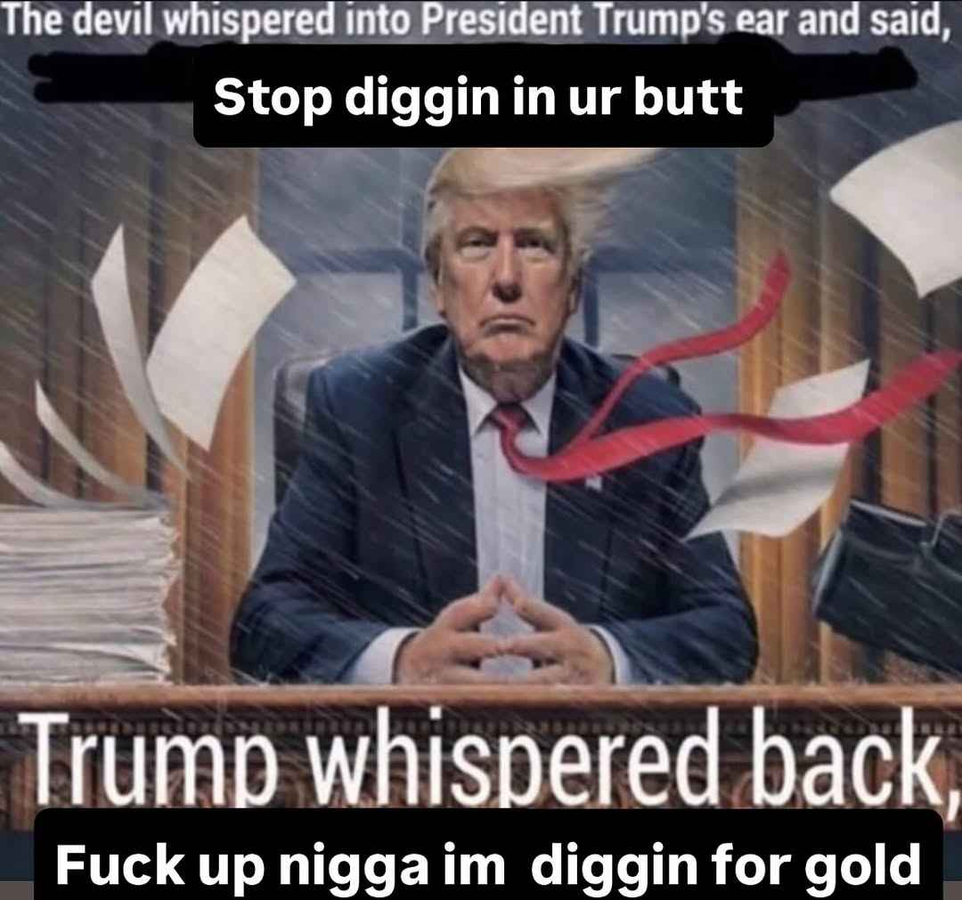 The devil whispered into President Trump's ear and said, Stop diggin in ur butt Trump whispered back, F--- up n---- im diggin for gold