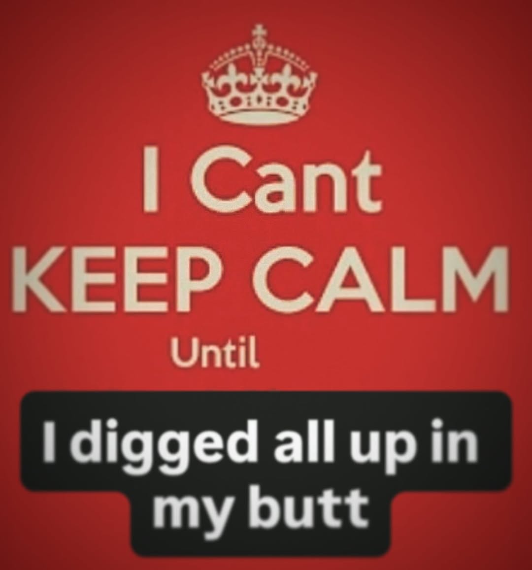 I Cant KEEP CALM Until I digged all up in my butt