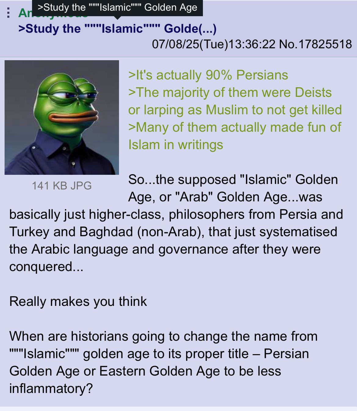 An >Study the "Islamic" Golden Age www >Study the """"Islamic"""" Golde(...) 141 KB JPG 07/08/25(Tue)13:36:22 No. 17825518 >It's actually 90% Persians >The majority of them were Deists or larping as Muslim to not get killed >Many of them actually made fun of Islam in writings So...the supposed "Islamic" Golden Age, or "Arab" Golden Age...was basically just higher-class, philosophers from Persia and Turkey and Baghdad (non-Arab), that just systematised the Arabic language and governance after they were conquered... Really makes you think When are historians going to change the name from Islamic golden age to its proper title – Persian Golden Age or Eastern Golden Age to be less inflammatory?