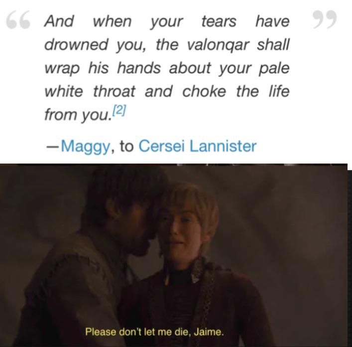 66 And when your tears have 99 drowned you, the valonqar shall wrap his hands about your pale white throat and choke the life from you.[2] - Maggy, to Cersei Lannister Please don't let me die, Jaime.