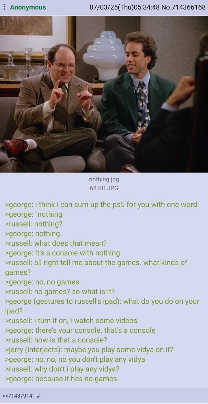 Anonymous 07/03/25(Thu)05:34:48 No.714366168 nothing.jpg 68 KB JPG >george: i think i can sum up the ps5 for you with one word: >george: "nothing" >russell: nothing? >george: nothing. >russell: what does that mean? >george: it's a console with nothing >russell: all right tell me about the games. what kinds of games? >george: no, no games. >russell: no games? so what is it? >george (gestures to russell's ipad): what do you do on your ipad? >russell: i turn it on, i watch some videos >george: there's your console. that's a console >russell: how is that a console? >jerry (interjects): maybe you play some vidya on it? >george: no, no, no you don't play any vidya >russell: why don't i play any vidya? >george: because it has no games >>714379141 #