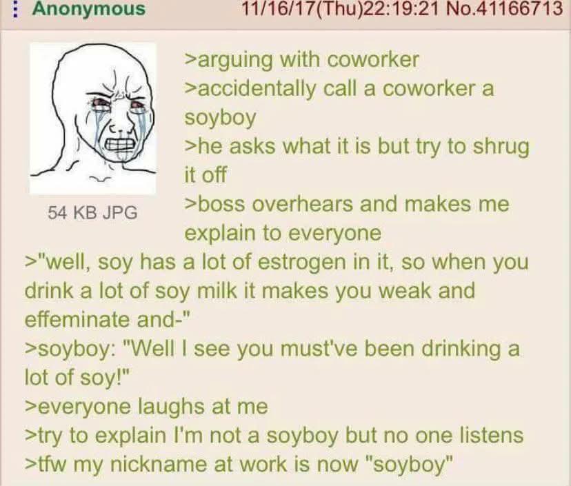 Anonymous 54 KB JPG 11/16/17(Thu)22:19:21 No.41166713 >arguing with coworker >accidentally call a coworker a soyboy >he asks what it is but try to shrug it off >boss overhears and makes me explain to everyone >"well, soy has a lot of estrogen in it, so when you drink a lot of soy milk it makes you weak and effeminate and-" >soyboy: "Well I see you must've been drinking a lot of soy!" >everyone laughs at me >try to explain I'm not a soyboy but no one listens >tfw my nickname at work is now "soyboy"