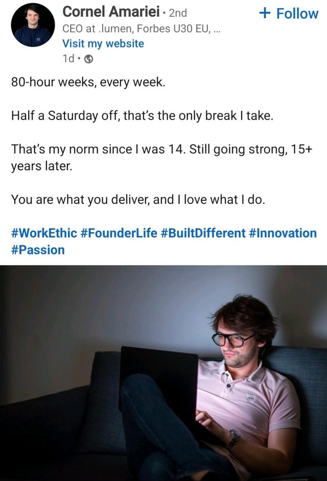 Cornel Amariei - 2nd CEO at .lumen, Forbes U30 EU, ... Visit my website 1d. 80-hour weeks, every week. + Follow Half a Saturday off, that's the only break I take. That's my norm since I was 14. Still going strong, 15+ years later. You are what you deliver, and I love what I do. #WorkEthic #FounderLife #BuiltDifferent #Innovation #Passion
