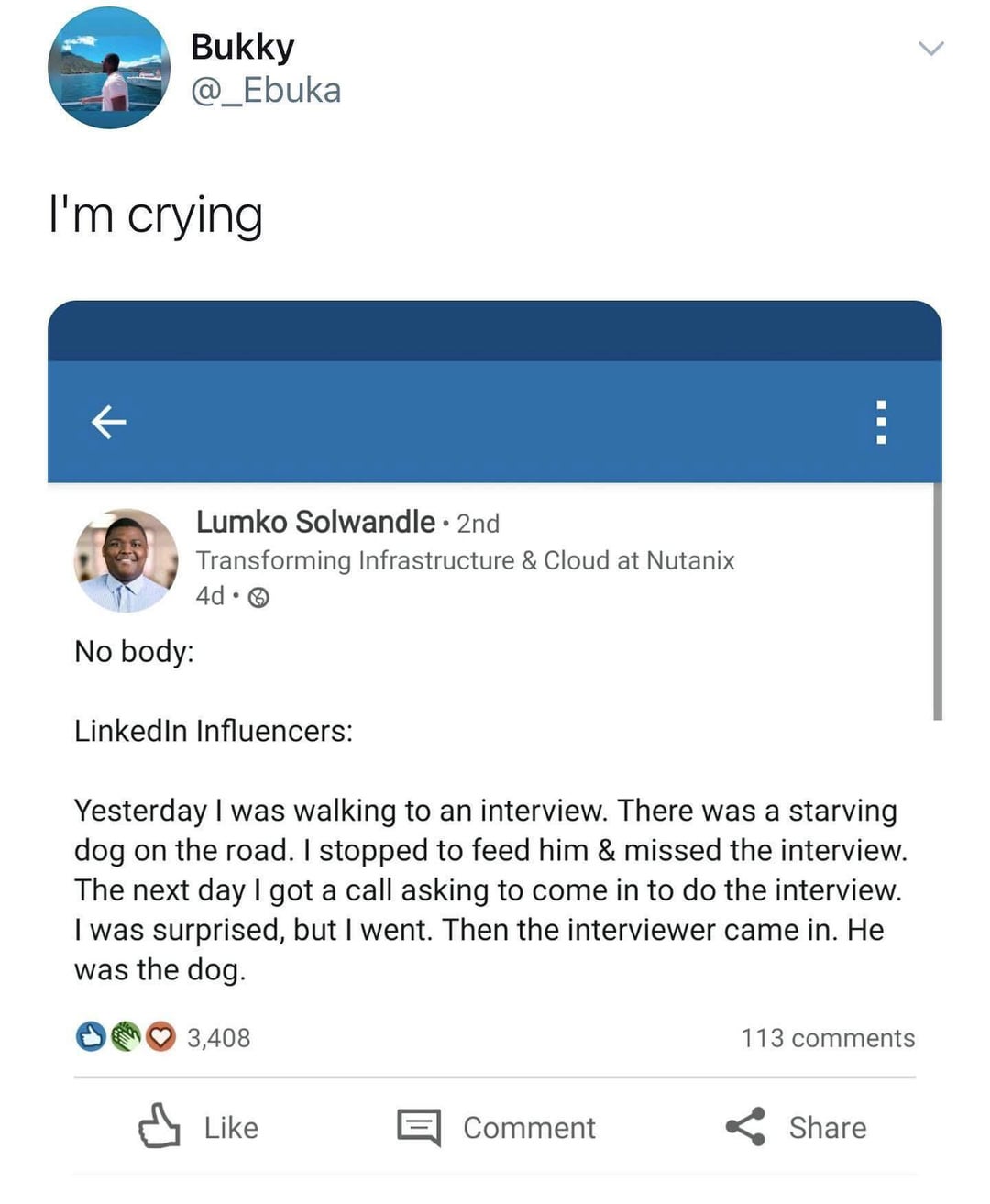Bukky @_Ebuka I'm crying ← Lumko Solwandle • 2nd Transforming Infrastructure & Cloud at Nutanix 4d⚫ No body: > LinkedIn Influencers: Yesterday I was walking to an interview. There was a starving dog on the road. I stopped to feed him & missed the interview. The next day I got a call asking to come in to do the interview. I was surprised, but I went. Then the interviewer came in. He was the dog. 3,408 113 comments ↓ Like 目 Comment Share