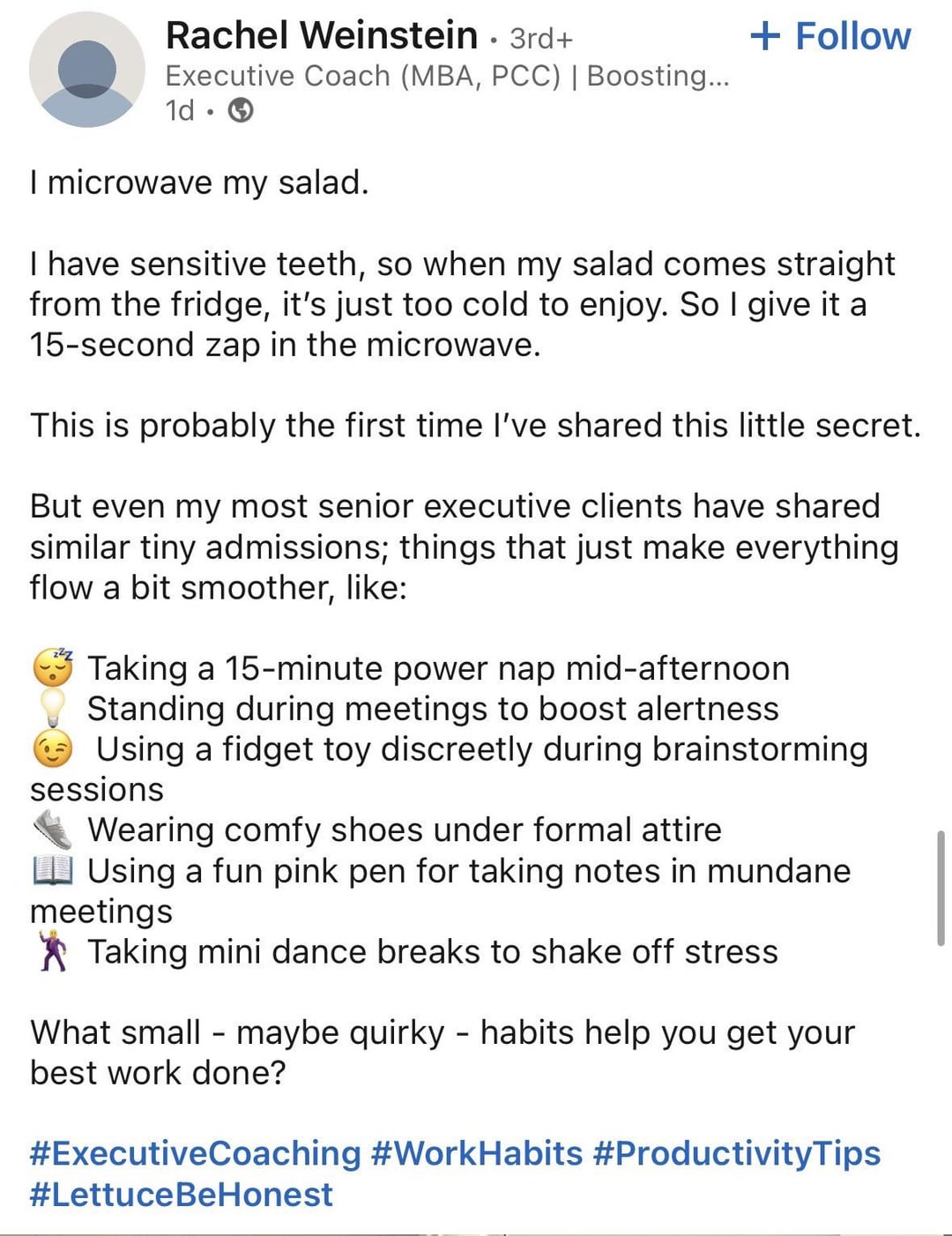 Rachel Weinstein · 3rd+ Executive Coach (MBA, PCC) | Boosting... 1d • I microwave my salad. + Follow I have sensitive teeth, so when my salad comes straight from the fridge, it's just too cold to enjoy. So I give it a 15-second zap in the microwave. This is probably the first time I've shared this little secret. But even my most senior executive clients have shared similar tiny admissions; things that just make everything flow a bit smoother, like: Taking a 15-minute power nap mid-afternoon Standing during meetings to boost alertness Using a fidget toy discreetly during brainstorming sessions Wearing comfy shoes under formal attire Using a fun pink pen for taking notes in mundane meetings Taking mini dance breaks to shake off stress What small maybe quirky - habits help you get your best work done? #ExecutiveCoaching #WorkHabits #ProductivityTips #LettuceBeHonest