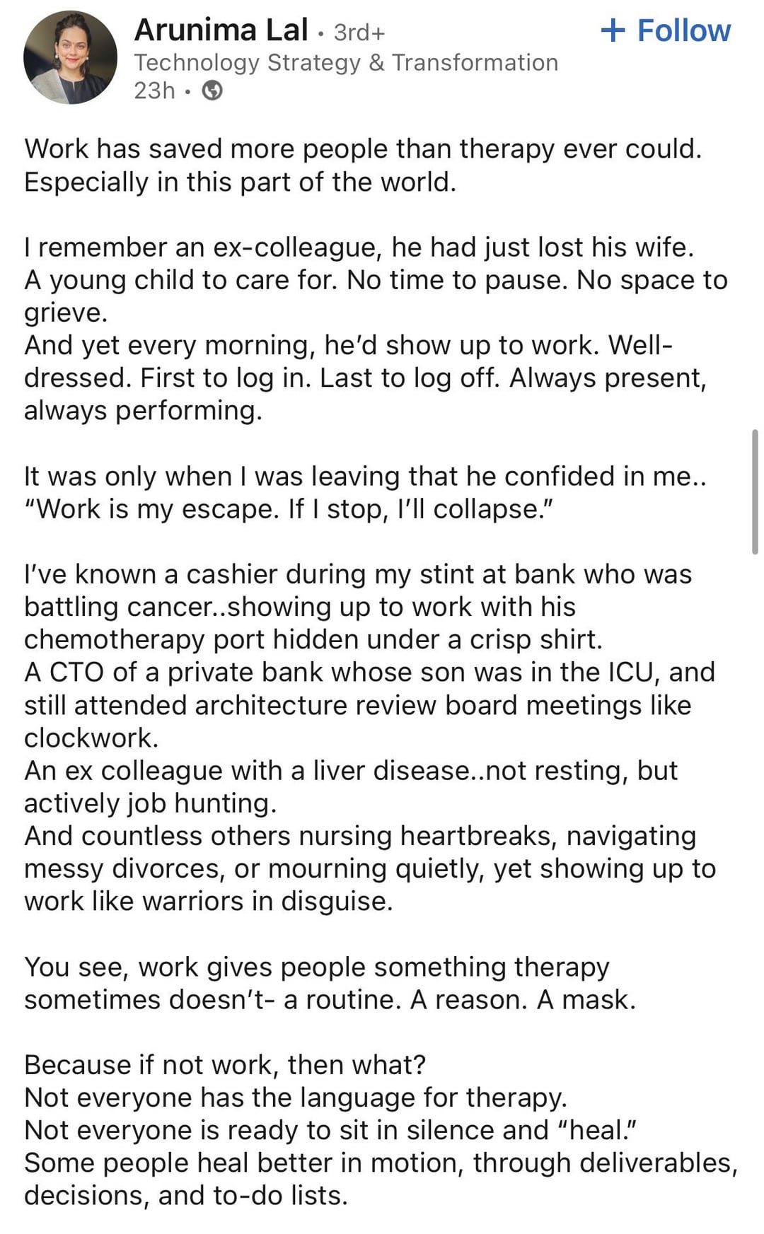 Arunima Lal. 3rd+ Technology Strategy & Transformation 23h + Follow Work has saved more people than therapy ever could. Especially in this part of the world. I remember an ex-colleague, he had just lost his wife. A young child to care for. No time to pause. No space to grieve. And yet every morning, he'd show up to work. Well- dressed. First to log in. Last to log off. Always present, always performing. It was only when I was leaving that he confided in me.. "Work is my escape. If I stop, I'll collapse." I've known a cashier during my stint at bank who was battling cancer..showing up to work with his chemotherapy port hidden under a crisp shirt. A CTO of a private bank whose son was in the ICU, and still attended architecture review board meetings like clockwork. An ex colleague with a liver disease..not resting, but actively job hunting. And countless others nursing heartbreaks, navigating messy divorces, or mourning quietly, yet showing up to work like warriors in disguise. You see, work gives people something therapy sometimes doesn't- a routine. A reason. A mask. Because if not work, then what? Not everyone has the language for therapy. Not everyone is ready to sit in silence and "heal." Some people heal better in motion, through deliverables, decisions, and to-do lists.