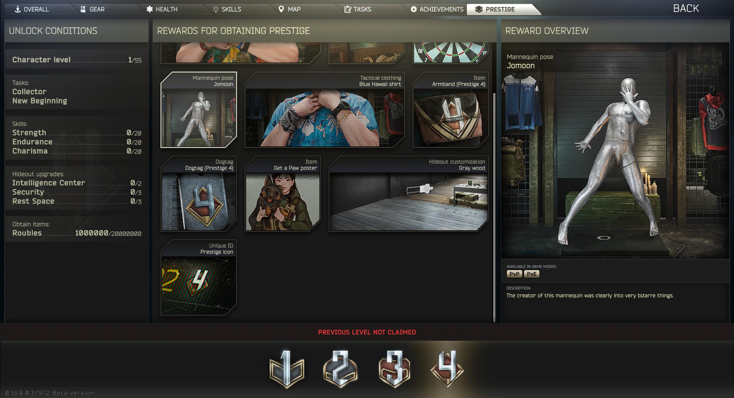 GEAR HEALTH + OVERALL UNLOCK CONDITIONS SKILLS MAP TASKS ACHIEVEMENTS PRESTIGE REWARDS FOR OBTAINING PRESTIGE Character level 1/55 Mannequin pose Jomoon Tasks: Collector New Beginning 16 Tactical clothing Item Blue Hawaii shirt Armband (Prestige 4) Skills: Strength 0/20 Endurance 0/20 Charisma 0/20 Item Dogtag Hideout customization Gray wood Dogtag (Prestige 4) Get a Paw poster Hideout upgrades: Intelligence Center 012 Security 013 Rest Space 013 Obtain items: Roubles 1000000/20000000 0.16.8.0.37972 Beta version Unique ID Prestige icon 24 PREVIOUS LEVEL NOT CLAIMED 1834 REWARD OVERVIEW Mannequin pose Jomoon AVAILABLE IN GAME MODES: PvP PvE DESCRIPTION: The creator of this mannequin was clearly into very bizarre things. BACK 09 Rea it Up