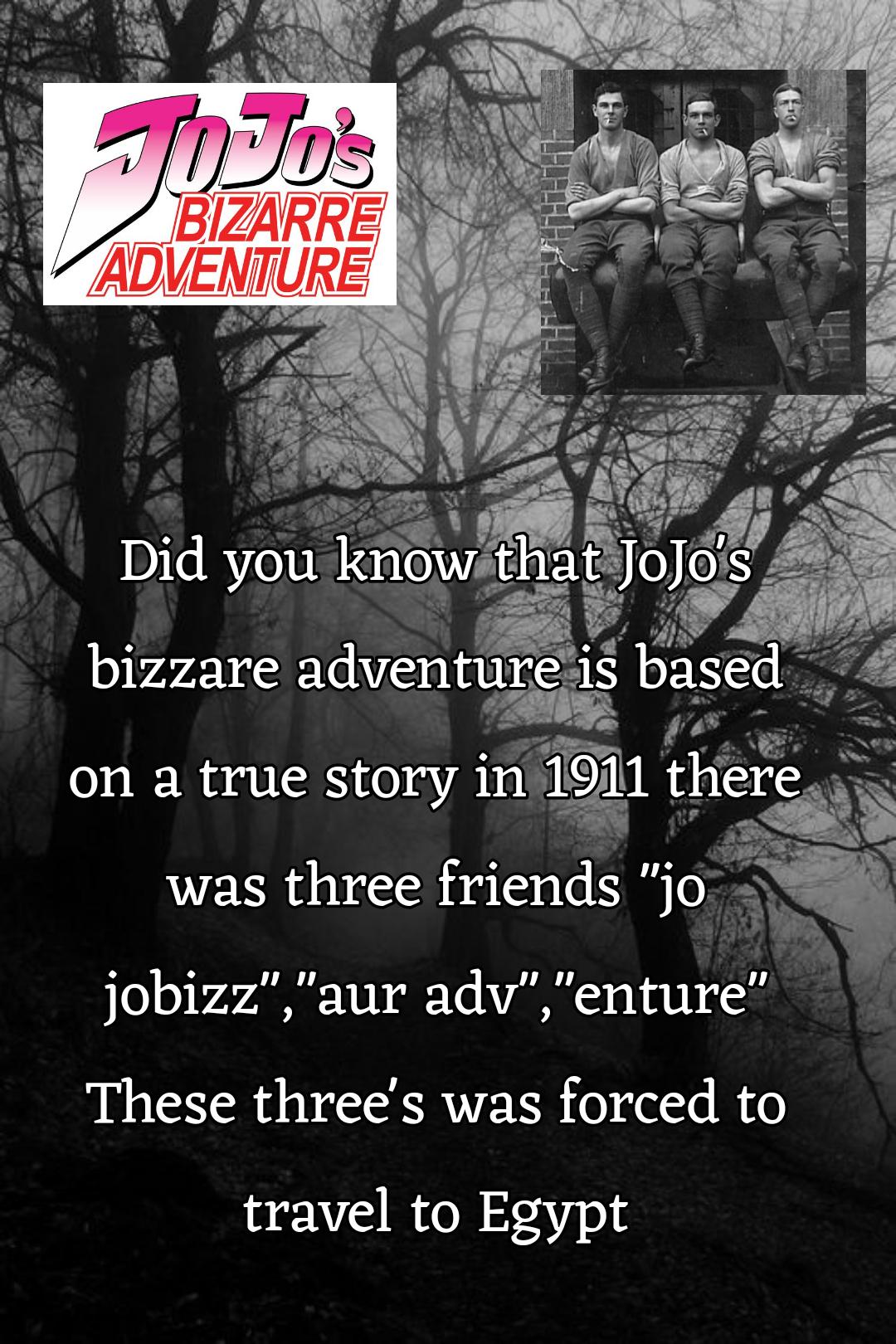 JOJO'S BIZARRE ADVENTURE Did you know that JoJo's bizzare adventure is based on a true story in 1911 there was three friends "jo jobizz","aur adv","enture" These three's was forced to travel to Egypt