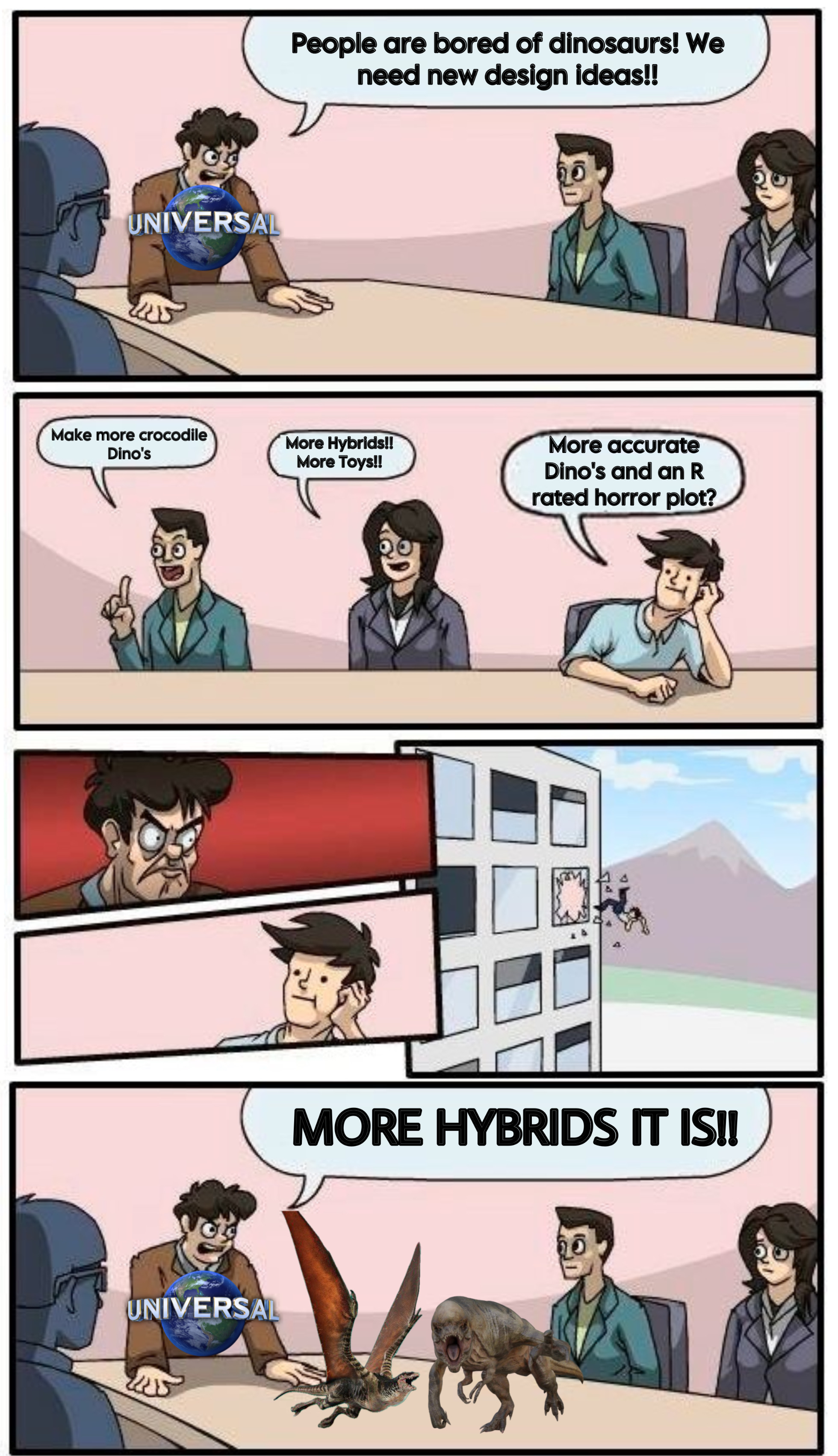 UNIVERSAL People are bored of dinosaurs! We need new design ideas!! Make more crocodile Dino's More Hybrids!! More Toys!! UNIVERSAL More accurate Dino's and an R rated horror plot? MORE HYBRIDS IT IS!!