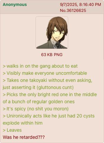 Anonymous 9/7/2025, 8:16:40 PM No.36126625 63 KB PNG > walks in on the gang about to eat > Visibly make everyone uncomfortable > Takes one takoyaki without even asking, just asserting it (gluttonous c---) > Picks the only bright red one in the middle of a bunch of regular golden ones > It's spicy (no s--- you moron) > Unironically acts like he just had 20 cysts explode within him > Leaves Was he retarded???