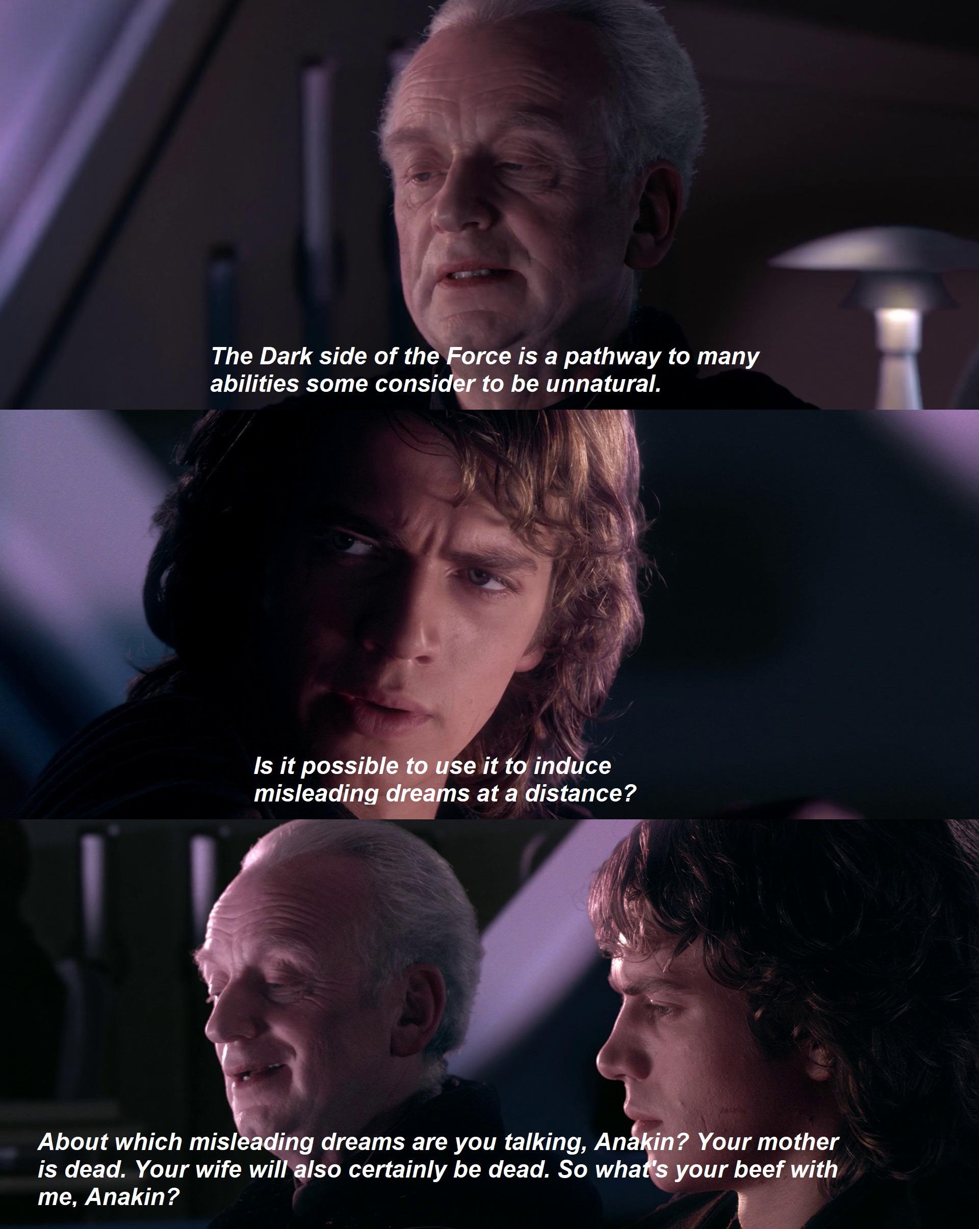 The Dark side of the Force is a pathway to many abilities some consider to be unnatural. Is it possible to use it to induce misleading dreams at a distance? About which misleading dreams are you talking, Anakin? Your mother is dead. Your wife will also certainly be dead. So what's your beef with me, Anakin?