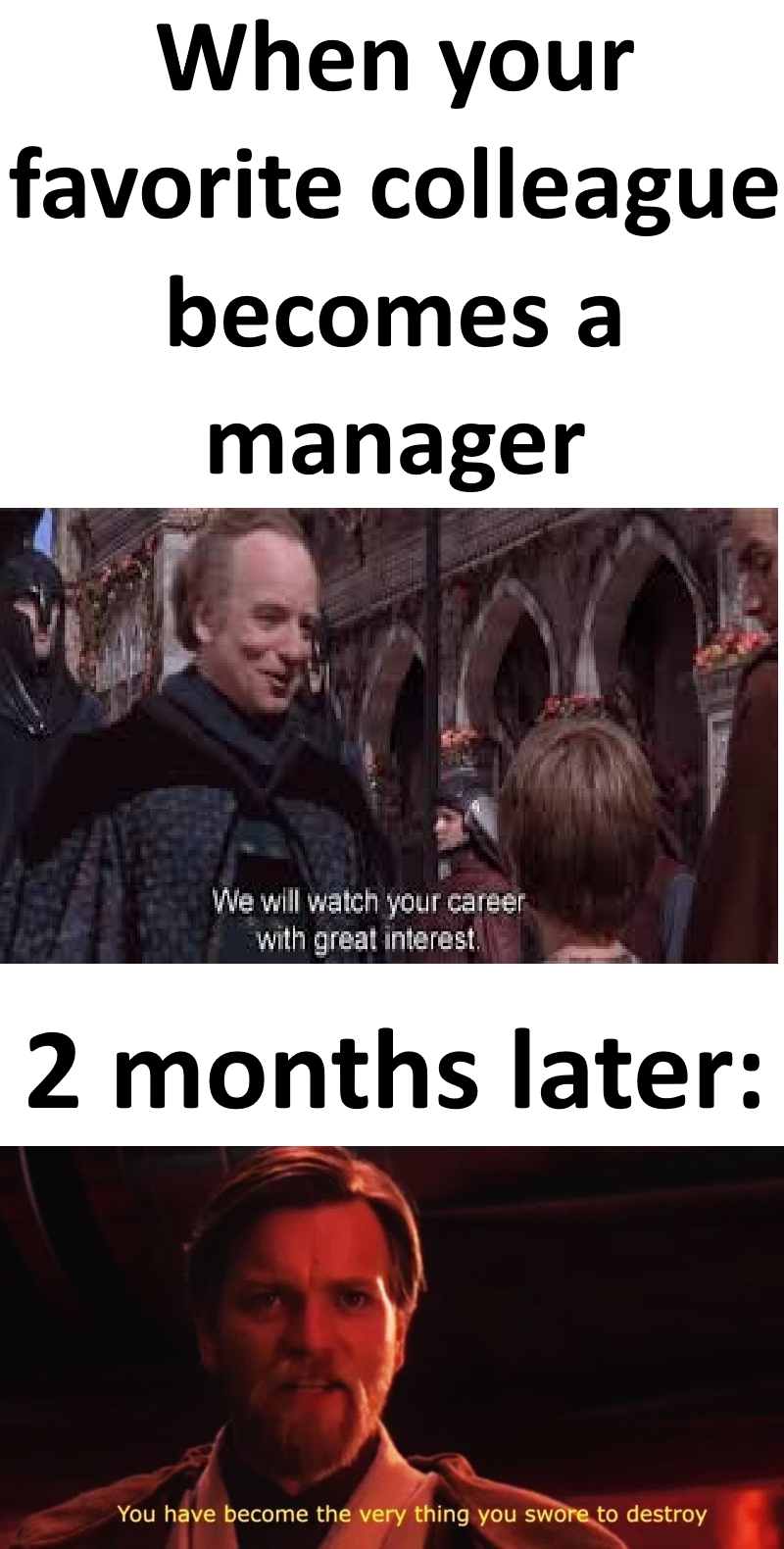 When your favorite colleague becomes a manager We will watch your career with great interest. 2 months later: You have become the very thing you swore to destroy